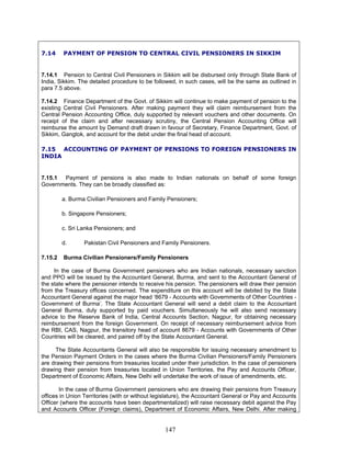 7.14 PAYMENT OF PENSION TO CENTRAL CIVIL PENSIONERS IN SIKKIM
7.14.1 Pension to Central Civil Pensioners in Sikkim will be disbursed only through State Bank of
India, Sikkim. The detailed procedure to be followed, in such cases, will be the same as outlined in
para 7.5 above.
7.14.2 Finance Department of the Govt. of Sikkim will continue to make payment of pension to the
existing Central Civil Pensioners. After making payment they will claim reimbursement from the
Central Pension Accounting Office, duly supported by relevant vouchers and other documents. On
receipt of the claim and after necessary scrutiny, the Central Pension Accounting Office will
reimburse the amount by Demand draft drawn in favour of Secretary, Finance Department, Govt. of
Sikkim, Gangtok, and account for the debit under the final head of account.
7.15 ACCOUNTING OF PAYMENT OF PENSIONS TO FOREIGN PENSIONERS IN
INDIA
7.15.1 Payment of pensions is also made to Indian nationals on behalf of some foreign
Governments. They can be broadly classified as:
a. Burma Civilian Pensioners and Family Pensioners;
b. Singapore Pensioners;
c. Sri Lanka Pensioners; and
d. Pakistan Civil Pensioners and Family Pensioners.
7.15.2 Burma Civilian Pensioners/Family Pensioners
In the case of Burma Government pensioners who are Indian nationals, necessary sanction
and PPO will be issued by the Accountant General, Burma, and sent to the Accountant General of
the state where the pensioner intends to receive his pension. The pensioners will draw their pension
from the Treasury offices concerned. The expenditure on this account will be debited by the State
Accountant General against the major head ‘8679 - Accounts with Governments of Other Countries -
Government of Burma’. The State Accountant General will send a debit claim to the Accountant
General Burma, duly supported by paid vouchers. Simultaneously he will also send necessary
advice to the Reserve Bank of India, Central Accounts Section, Nagpur, for obtaining necessary
reimbursement from the foreign Government. On receipt of necessary reimbursement advice from
the RBI, CAS, Nagpur, the transitory head of account 8679 - Accounts with Governments of Other
Countries will be cleared, and paired off by the State Accountant General.
The State Accountants General will also be responsible for issuing necessary amendment to
the Pension Payment Orders in the cases where the Burma Civilian Pensioners/Family Pensioners
are drawing their pensions from treasuries located under their jurisdiction. In the case of pensioners
drawing their pension from treasuries located in Union Territories, the Pay and Accounts Officer,
Department of Economic Affairs, New Delhi will undertake the work of issue of amendments, etc.
In the case of Burma Government pensioners who are drawing their pensions from Treasury
offices in Union Territories (with or without legislature), the Accountant General or Pay and Accounts
Officer (where the accounts have been departmentalized) will raise necessary debit against the Pay
and Accounts Officer (Foreign claims), Department of Economic Affairs, New Delhi. After making
147
 