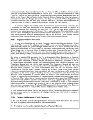 reimbursement to the Accountant General or Pay and Accounts Office of the Union Territory, as the
case may be, by debit to the transitory head of Account ‘8679 - Accounts with Governments of Other
Countries’, the Pay and Accounts Officer, Department of Economic Affairs, New Delhi will send an
advice to the Reserve Bank of India, Central Accounts Section, Nagpur, for obtaining necessary
reimbursement from the foreign Government. The Pay and Accounts Officer, Department of
Economic Affairs will clear the debit lying under the head'8679 - Accounts with Governments of
Other Countries', on receipt of advice of reimbursement from the RBI, CAS, Nagpur.
In order to mitigate the hardship of the Burma Civilian pensioners/family pensioners, the
Government of India have sanctioned ad-hoc ex-gratia allowance and relief on pension as
admissible to Central Govt. pensioners with effect from 1.6.87. The A.G.under whose jurisdiction the
pensioner was receiving pension will sanction the ex-gratia allowance. The extra liability on this
account will be debited by the State Accountant General in State Section of his account under the
head ‘8658 Suspense Accounts’ and settled with the Pay and Accounts Officer, Central Pension
Accounting Office, in terms of Article 5.17 of Account Code for Accountants General.
7.15.3 Singapore/Sri Lanka Pensioners
In case of the Singapore and Sri Lanka Pensioners, sanctions and Pension Payment Orders
with name of the pensioner, his full postal address, PPO number, amount of basic pension and any
other relief on pension, etc. (both in foreign currency as well as in Indian currency with rate of
exchange applicable) will be communicated by the foreign Governments to the Pay and Accounts
Officer, Department of Economic Affairs. A copy will be sent to the Accountant General or Pay and
Accounts Officer (where the accounts have been departmentalized), as the case may be, of the
State/Union Territory in whose jurisdiction the pensioner is residing and intends to draw pension.
On receipt of sanction/PPO as above, the Pay and Accounts Officer, Department of Economic
Affairs will issue necessary Special Seal Authority to the Accountant General or the Pay and
Accounts Officer concerned, as the case may be, with a copy to the Foreign Government as well as
to the pensioners. After making payment, the Treasury Officer will send the pension vouchers to the
Accountant General with his monthly cash account. The Accountant General will debit the
expenditure in State Section of his accounts under the head ‘8658 Suspense Accounts - Pay and
Accounts Office Suspense’ and claim reimbursement from the Pay and Accounts Officer,
Department of Economic Affairs. Similarly, the Pay and Accounts Officer of the Union Territory
(where the accounts have been departmentalized) will claim reimbursement after debiting the
expenditure to the above suspense head by sending a reimbursement claim to the Pay and
Accounts Officer, Department of Economic Affairs. On receipt of such claims from the Accountant
General or the Pay and Accounts Officer, as the case may be the Pay and Accounts Officer, Deptt.
of Economic Affairs will reimburse the claim as above by debiting a transitory head ‘8679 Accounts
with Governments of Other Countries’ and prefer a claim duly supported by the paid vouchers,
against the foreign Government concerned. The foreign Government on receipt of such claims will
make reimbursement by demand draft in favour of the Pay and Accounts Officer, Economic Affairs
after exercising necessary checks. The head ‘8679 Accounts with Governments of other Countries
is cleared when the credit on account of the demand draft appears in the bank scroll.
In fresh cases arising in future, the Pay and Accounts Officer, Department of Economic Affairs will
arrange to make payment of such pensions directly by crossed cheque or bank draft on receipt of a
pre-receipted bill.
7.15.4 Pakistan Civil Pensioners/Family Pensioners
In the case of Pakistan (including Bangladesh) Civil Pensioners/Family Pensioners, the following
two types of payments are made on behalf of Pakistan/Bangladesh:
(i) Provisional pension under Indo-Pak Provisional Payment Scheme.
148
 