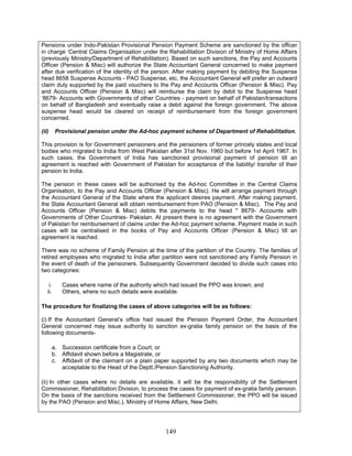 Pensions under Indo-Pakistan Provisional Pension Payment Scheme are sanctioned by the officer
in charge ‘Central Claims Organisation under the Rehabilitation Division of Ministry of Home Affairs
(previously Ministry/Department of Rehabilitation). Based on such sanctions, the Pay and Accounts
Officer (Pension & Misc) will authorize the State Accountant General concerned to make payment
after due verification of the identity of the person. After making payment by debiting the Suspense
head 8658 Suspense Accounts - PAO Suspense, etc, the Accountant General will prefer an outward
claim duly supported by the paid vouchers to the Pay and Accounts Officer (Pension & Misc). Pay
and Accounts Officer (Pension & Misc) will reimburse the claim by debit to the Suspense head
‘8679- Accounts with Governments of other Countries - payment on behalf of Pakistan/transactions
on behalf of Bangladesh and eventually raise a debit against the foreign government. The above
suspense head would be cleared on receipt of reimbursement from the foreign government
concerned.
(ii) Provisional pension under the Ad-hoc payment scheme of Department of Rehabilitation.
This provision is for Government pensioners and the pensioners of former princely states and local
bodies who migrated to India from West Pakistan after 31st Nov. 1960 but before 1st April 1967. In
such cases, the Government of India has sanctioned provisional payment of pension till an
agreement is reached with Government of Pakistan for acceptance of the liability/ transfer of their
pension to India.
The pension in these cases will be authorised by the Ad-hoc Committee in the Central Claims
Organisation, to the Pay and Accounts Officer (Pension & Misc). He will arrange payment through
the Accountant General of the State where the applicant desires payment. After making payment,
the State Accountant General will obtain reimbursement from PAO (Pension & Misc). The Pay and
Accounts Officer (Pension & Misc) debits the payments to the head " 8679- Accounts with
Governments of Other Countries- Pakistan. At present there is no agreement with the Government
of Pakistan for reimbursement of claims under the Ad-hoc payment scheme. Payment made in such
cases will be centralised in the books of Pay and Accounts Officer (Pension & Misc) till an
agreement is reached.
There was no scheme of Family Pension at the time of the partition of the Country. The families of
retired employees who migrated to India after partition were not sanctioned any Family Pension in
the event of death of the pensioners. Subsequently Government decided to divide such cases into
two categories:
i. Cases where name of the authority which had issued the PPO was known; and
ii. Others, where no such details were available.
The procedure for finalizing the cases of above categories will be as follows:
(i) If the Accountant General’s office had issued the Pension Payment Order, the Accountant
General concerned may issue authority to sanction ex-gratia family pension on the basis of the
following documents-
a. Succession certificate from a Court, or
b. Affidavit shown before a Magistrate, or
c. Affidavit of the claimant on a plain paper supported by any two documents which may be
acceptable to the Head of the Deptt./Pension Sanctioning Authority.
(ii) In other cases where no details are available, it will be the responsibility of the Settlement
Commissioner, Rehabilitation Division, to process the cases for payment of ex-gratia family pension.
On the basis of the sanctions received from the Settlement Commissioner, the PPO will be issued
by the PAO (Pension and Misc.), Ministry of Home Affairs, New Delhi.
149
 