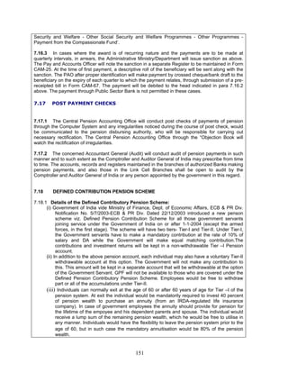 Security and Welfare - Other Social Security and Welfare Programmes - Other Programmes -
Payment from the Compassionate Fund’.
7.16.3 In cases where the award is of recurring nature and the payments are to be made at
quarterly intervals, in arrears, the Administrative Ministry/Department will issue sanction as above.
The Pay and Accounts Officer will note the sanction in a separate Register to be maintained in Form
CAM-25. At the time of first payment, a descriptive roll of the beneficiary will be sent along with the
sanction. The PAO after proper identification will make payment by crossed cheque/bank draft to the
beneficiary on the expiry of each quarter to which the payment relates, through submission of a pre-
receipted bill in Form CAM-67. The payment will be debited to the head indicated in para 7.16.2
above. The payment through Public Sector Bank is not permitted in these cases.
7.17 POST PAYMENT CHECKS
7.17.1 The Central Pension Accounting Office will conduct post checks of payments of pension
through the Computer System and any irregularities noticed during the course of post check, would
be communicated to the pension disbursing authority, who will be responsible for carrying out
necessary rectification. The Central Pension Accounting Office through the “Objection Book will
watch the rectification of irregularities.
7.17.2 The concerned Accountant General (Audit) will conduct audit of pension payments in such
manner and to such extent as the Comptroller and Auditor General of India may prescribe from time
to time. The accounts, records and registers maintained in the branches of authorized Banks making
pension payments, and also those in the Link Cell Branches shall be open to audit by the
Comptroller and Auditor General of India or any person appointed by the government in this regard.
7.18 DEFINED CONTRIBUTION PENSION SCHEME
7.18.1 Details of the Defined Contributory Pension Scheme:
(i) Government of India vide Ministry of Finance, Dept. of Economic Affairs, ECB & PR Div.
Notification No. 5/7/2003-ECB & PR Div. Dated 22/12/2003 introduced a new penson
scheme viz. Defined Pension Contribution Scheme for all those government servants
joining service under the Government of India on or after 1-1-2004 (except the armed
forces, in the first stage). The scheme will have two tiers- Tier-I and Tier-II. Under Tier-I,
the Government servants have to make a mandatory contribution at the rate of 10% of
salary and DA while the Government will make equal matching contribution.The
contributions and investment returns will be kept in a non-withdrawable Tier –I Pension
account.
(ii) In addition to the above pension account, each individual may also have a voluntary Tier-II
withdrawable account at this option. The Government will not make any contribution to
this. This amount will be kept in a separate account that will be withdrawable at the option
of the Government Servant. GPF will not be available to those who are covered under the
Defined Pension Contributory Pension Scheme. Employees would be free to withdraw
part or all of the accumulations under Tier-II.
(iii) Individuals can normally exit at the age of 60 or after 60 years of age for Tier –I of the
pension system. At exit the individual would be mandatorily required to invest 40 percent
of pension wealth to purchase an annuity (from an IRDA-regulated life insurance
company). In case of government employees the annuity should provide for pension for
the lifetime of the empoyee and his dependent parents and spouse. The individual would
receive a lump sum of the remaining pension wealth, which he would be free to utilise in
any manner. Individuals would have the flexibility to leave the pension system prior to the
age of 60, but in such case the mandatory annuitisation would be 80% of the pension
wealth.
151
 