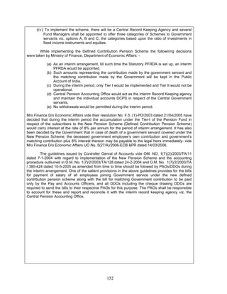 (iv) To implement the scheme, there will be a Central Record Keeping Agency and several
Fund Managers shall be appointed to offer three categories of Schemes to Government
servants viz. options A, B and C, the categories based upon the ratio of investments in
fixed income instruments and equities.
While implementing the Defined Contribution Pension Scheme the followinng decisions
were taken by Ministry of Finance, Department of Economic Affairs: -
(a) As an interim arrangement, till such time the Statutory PFRDA is set up, an interim
PFRDA would be appointed.
(b) Such amounts representing the contribution made by the government servant and
the matching contribution made by the Government will be kept in the Public
Account of India.
(c) During the interim period, only Tier I would be implemented and Tier II would not be
operational.
(d) Central Pension Accounting Office would act as the interim Record Keeping agency
and maintain the individual accounts DCPS in respect of the Central Government
servants.
(e) No withdrawals would be permitted during the interim period.
M/o Finance D/o Economic Affairs vide their resolution No. F.5. (1)-PD/2003 dated 21/04/2005 have
decided that during the interim period the accumulation under the Tier-I of the Pension Fund in
respect of the subscribers to the New Pension Scheme (Defined Contribution Pension Scheme)
would carry interest at the rate of 8% per annum for the period of interim arrangement. It has also
been decided by the Government that in case of death of a government servant covered under the
New Pension Scheme, the deceased government employee’s own contribution and government’s
matching contribution plus 8% interest thereon may be payable to the legal heirs immediately- vide
M/o Finance D/o Economic Affairs UO No. 5(27/A)/2006-ECB &PR dated 14/03/2006.
The guidelines issued by Controller Genral of Accounts vide OM. NO. 1(7)(2)/2003/TA/11
dated 7-1-2004 with regard to implementation of the New Pension Scheme and the accounting
procedure outiluined in O.M. No. 1(7)/2/2003/TA/128 dated 24-2-2004 and O.M. No. 1(7)/2/2003/TA
/ 380-424 dated 10-5-2005 as amended from time to time should be folowed by PAOs/DDOs during
the interim arrangement. One of the salient provisions in the above guidelines provides for the bills
for payment of salary of all employees joining Government service under the new defined
contribution pension scheme along with the bill for matching Government contribution to be paid
only by the Pay and Accounts Officers, and all DDOs including the cheque drawing DDOs are
required to send the bills to their respective PAOs for this purpose. The PAOs shall be responsible
to account for these and report and reconcile it with the interim record keeping agency viz. the
Central Pension Accounting Office.
152
 