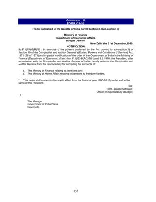 Annexure - A
(Para 7.1.1)
(To be published in the Gazette of India part II Section-3, Sub-section ii)
Ministry of Finance
Department of Economic Affairs
Budget Division
New Delhi the 31st December,1990.
NOTIFICATION
No.F.1(19)-B(R)/90 : In exercise of the powers conferred by the first proviso to sub-section(1) of
Section 10 of the Comptroller and Auditor General’s (Duties, Powers and Conditions of Service) Act,
1971 (56 of 1971) and in partial modification of the order of the Government of India in the Ministry of
Finance (Department of Economic Affairs) No. F.1(15)-B(AC)/76 dated 8.9.1976, the President, after
consultation with the Comptroller and Auditor General of India, hereby relieves the Comptroller and
Auditor General from the responsibility for compiling the accounts of:
a. The Ministry of Finance relating to pensions: and
b. The Ministry of Home Affairs relating to pensions to freedom fighters.
2. This order shall come into force with effect from the financial year 1990-91. By order and in the
name of the President.
Sd/-
(Smt. Janaki Kathpalia)
Officer on Special Duty (Budget)
To
The Manager
Government of India Press
New Delhi.
153
 