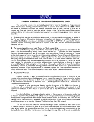 ANNEXURE -B
(Para 7.5.7)
Procedure for Payment of Pensions through Postal Money Orders
The payment of pension may be made by postal money order at the option of the pensioners,
where the amount of monthly pension including relief on pension does not exceed Rs. 2000/-. Where
this mode of payment is adopted, the detailed procedure given in part V Section IV of CTRs in
general and Rule 360 therein in particular will be followed by the Pay and Accounts Officer mutatis
mutandis. Some of the important instructions on payment of pension through postal money order are
as under:-
1. The pensioner who elects to have his pension paid by money order should present in person to
the Pay and Accounts Office with a declaration to this effect with his copy of the PPO. The pensioner
should be identified as per procedure laid down in rule 356 of CTR Vol. I. A separate file headed
“Pension payable by money order” should be opened by the PAO and the declaration should be
pasted in this file.
2. Purchase of postal money order forms and their accounting
The cost of money money order forms purchased for this purpose may be debited to the
head “ Cost of Remittances by Money Orders” under the MH “2071 - Pensions and other Retirement
Benefits”. Money orders forms will be purchased from nearest Post Office on payment by Cheque
and a stock register of money order forms will be maintained by the Pay and Accounts Office and an
account of receipt and issue of M.O. forms will be kept therein. The stock of the forms will be verified
half yearly in August and February each year. Account of the M.O. forms will be submitted to the PAO
on 15th of each month. Half yearly stock verification report should be submitted to CA/Dy.C.A. as the
case may be. The submission of the register will be watched through Calendar of Returns. At the time
of second half yearly stock taking i.e. in the month of February the cost of money order forms utilised
for remitting pension to pensioners drawing pension in excess of Rs. 1,500/- P.M. plus relief thereof
admissible from time to time may be debited to the head “Pension and Other Retirement Benefits” by
minus debit to the head “Cost of Remittance by money order” where it was initially debited.
3. Payment of Pension
Pension up to Rs. 1,500/- plus relief in pension admissible from time to time may at the
request of the pensioner be remitted by postal money may at the request of the pensioner be remitted
by postal money order at the cost of Govt. M.O. commission charges being shown as a distinct item
in the pension bill and debited to the minor head “ Other Expenditure” under-“2071 - Pensions and
Other Retirement Benefits”.
In respect of other pensioners drawing pension in excess of Rs 500/- the charges of
remittances will be deducted from the amounts of pension. The deduction on account of M.O.
Commission and cost of M.O. should be shown at the foot of the M.O. form the information of the
recipient.
In order to facilitate, as far as practicable, receipt by the pensioner of his pension on the first
of the next month the Pay and Accounts Officer should arrange remittance of pensions through postal
money order during last week of the month which pension relates, superscribing the same as “Not
payable before the first proximo”. However, in respect of pensions for the Month of March remittance
should be arranged on or after the 1st day of April but not later than 10th of April.
The Pay and Accounts Office will prepare one cheque for the total amount of the bill in favour
of the Post Master of nearest post office. A list in duplicate showing the amount to be remitted in each
case which will be the amount of pension less money order commission will be prepared. All the
Money Order forms duly filled in and marked prominently on the top of the M.O. form to be paid to the
154
 