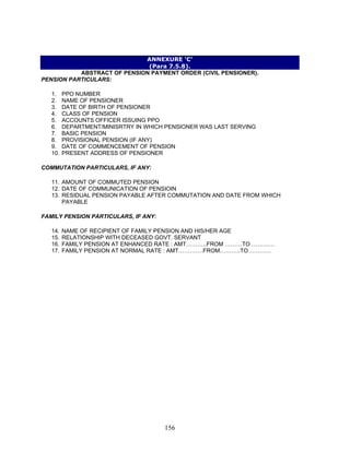 ANNEXURE ‘C’
(Para 7.5.8).
ABSTRACT OF PENSION PAYMENT ORDER (CIVIL PENSIONER).
PENSION PARTICULARS:
1. PPO NUMBER
2. NAME OF PENSIONER
3. DATE OF BIRTH OF PENSIONER
4. CLASS OF PENSION
5. ACCOUNTS OFFICER ISSUING PPO
6. DEPARTMENT/MINISRTRY IN WHICH PENSIONER WAS LAST SERVING
7. BASIC PENSION
8. PROVISIONAL PENSION (IF ANY)
9. DATE OF COMMENCEMENT OF PENSION
10. PRESENT ADDRESS OF PENSIONER
COMMUTATION PARTICULARS, IF ANY:
11. AMOUNT OF COMMUTED PENSION
12. DATE OF COMMUNICATION OF PENSIOIN
13. RESIDUAL PENSION PAYABLE AFTER COMMUTATION AND DATE FROM WHICH
PAYABLE
FAMILY PENSION PARTICULARS, IF ANY:
14. NAME OF RECIPIENT OF FAMILY PENSION AND HIS/HER AGE
15. RELATIONSHIP WITH DECEASED GOVT. SERVANT
16. FAMILY PENSION AT ENHANCED RATE : AMT………..FROM ………TO …………
17. FAMILY PENSION AT NORMAL RATE : AMT………….FROM………..TO…………
156
 