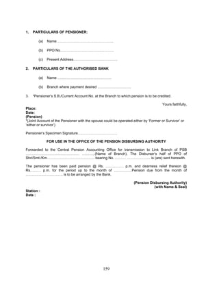 1. PARTICULARS OF PENSIONER:
(a) Name ………………………………………..
(b) PPO No………………………………………
(c) Present Address……………………………….
2. PARTICULARS OF THE AUTHORISED BANK
(a) Name ………………………………………
(b) Branch where payment desired ……………………….
3. *Pensioner’s S.B./Current Account No. at the Branch to which pension is to be credited.
Yours faithfully,
Place:
Date:
(Pension)
*(Joint Account of the Pensioner with the spouse could be operated either by ‘Former or Survivor’ or
‘either or survivor’)
Pensioner’s Specimen Signature……………………………
FOR USE IN THE OFFICE OF THE PENSION DISBURSING AUTHORITY
Forwarded to the Central Pension Accounting Office for transmission to Link Branch of PSB
……………………………………… ………..(Name of Branch). The Disburser’s half of PPO of
Shri/Smt./Km…………………………………. bearing No. ……… ……………….. is (are) sent herewith.
The pensioner has been paid pension @ Rs. …………… p.m. and dearness relief thereon @
Rs……… p.m. for the period up to the month of ……………Pension due from the month of
…………………………. is to be arranged by the Bank.
(Pension Disbursing Authority)
(with Name & Seal)
Station :
Date :
159
 