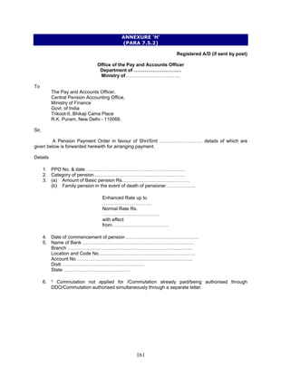 ANNEXURE ‘H’
(PARA 7.5.2)
Registered A/D (if sent by post)
Office of the Pay and Accounts Officer
Department of …………………………
Ministry of……………………………..
To
The Pay and Accounts Officer,
Central Pension Accounting Office,
Ministry of Finance
Govt. of India
Trikoot-II, Bhikaji Cama Place
R.K. Puram, New Delhi - 110066.
Sir,
A Pension Payment Order in favour of Shri/Smt ……………………… details of which are
given below is forwarded herewith for arranging payment.
Details
1. PPO No. & date ………………………………………………………
2. Category of pension………………………………………………….
3. (a) Amount of Basic pension Rs…………………………………….
(b) Family pension in the event of death of pensioner……………….
Enhanced Rate up to
………………………….
Normal Rate Rs.
………………………………
with effect
from………………………………
4. Date of commencement of pension ……………………………………….
5. Name of Bank …………………………………………………………….
Branch …………………………………………………………………….
Location and Code No…………………………………………………….
Account No………………………………………………………………..
Distt. ……………………………………………
State ……………………………………
6. * Commutation not applied for /Commutation already paid/being authorised through
DDO/Commutation authorised simultaneously through a separate letter.
161
 