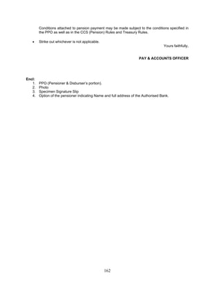 Conditions attached to pension payment may be made subject to the conditions specified in
the PPO as well as in the CCS (Pension) Rules and Treasury Rules.
• Strike out whichever is not applicable.
Yours faithfully,
PAY & ACCOUNTS OFFICER
Encl:
1. PPO (Pensioner & Disburser’s portion).
2. Photo
3. Specimen Signature Slip
4. Option of the pensioner indicating Name and full address of the Authorised Bank.
162
 