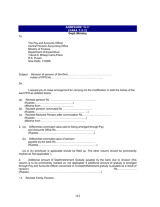 ANNEXURE ‘H-1’
(PARA 7.5.2)
Deptt./Ministry
To
The Pay and Accounts Officer
Central Pension Accounting Office
Ministry of Finance
Department of Expenditure
Trikoot-II, Bhikaji Cama Place
R.K. Puram
New Delhi- 110066.
Subject: Revision of pension of Shri/Smt……………………………………………
holder of PPO No……………………………………………………
Sir,
I request you to make arrangement for carrying out the modification in both the halves of the
said PPO as detailed below:
(a). Revised pension Rs. …………………………………………….
(Rupees……..………………………………)
effective from ………………………….........
(b). Revised pension commuted Rs. ……………………………
(Rupees ……………………………………………………)
(c). Revised Reduced Pension after commutation Rs.……………………………
(Rupees ………………………………………………….)
effective from ……………………………………………
2. (a). Differential commuted value paid or being arranged through Pay
and Accounts Office Rs.………………………………………
(Rupees….……………………………………………………)
(b). Differential commuted value of pension
payable by the bank Rs.………………………………………
(Rupees.…………………………………………………………)
(a) or (b) whichever is applicable should be filled up. The other column should be prominently
marked as ‘Not applicable’ ).
3. Additional amount of Death/retirement Gratuity payable by the bank due to revision (this
column is to be prominently marked as ‘not applicable’ if additional amount of gratuity is arranged
through Pay and Accounts Officer concerned or no Death/Retirement gratuity is payable as a result of
revision) Rs.…………………
(Rupees.……………………………………………………………………….)
* 4. Revised Family Pension.
163
 