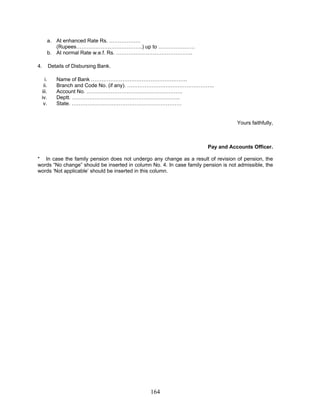 a. At enhanced Rate Rs. ………………
(Rupees………………………………..) up to …………………
b. At normal Rate w.e.f. Rs. ……………………………………..
4. Details of Disbursing Bank.
i. Name of Bank ……………………………………………….
ii. Branch and Code No. (if any). …………………………………………..
iii. Account No. ……………………………………………….
iv. Deptt. ……………………………………………………..
v. State. ………………………………………………………
Yours faithfully,
Pay and Accounts Officer.
* In case the family pension does not undergo any change as a result of revision of pension, the
words “No change” should be inserted in column No. 4. In case family pension is not admissible, the
words ‘Not applicable’ should be inserted in this column.
164
 