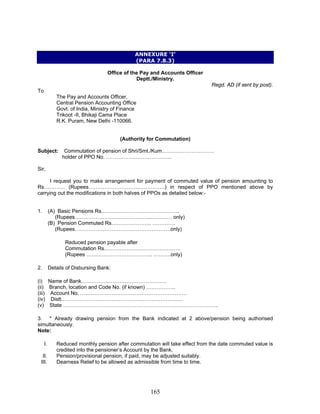 ANNEXURE ‘I’
(PARA 7.8.3)
Office of the Pay and Accounts Officer
Deptt./Ministry.
Regd. AD (if sent by post).
To
The Pay and Accounts Officer,
Central Pension Accounting Office
Govt. of India, Ministry of Finance
Trikoot -II, Bhikaji Cama Place
R.K. Puram, New Delhi -110066.
(Authority for Commutation)
Subject: Commutation of pension of Shri/Smt./Kum…………………………
holder of PPO No. ………………………………..
Sir,
I request you to make arrangement for payment of commuted value of pension amounting to
Rs………… (Rupees………………………..……………) in respect of PPO mentioned above by
carrying out the modifications in both halves of PPOs as detailed below:-
1. (A) Basic Pensions Rs.……………………………………..
(Rupees……………………………………..………… only)
(B) Pension Commuted Rs………………….. ………….
(Rupees……………………………………………….only)
Reduced pension payable after
Commutation Rs.…………………………………….
(Rupees ……………………………….. ……….only)
2. Details of Disbursing Bank:
(i) Name of Bank.…………………………………………
(ii) Branch, location and Code No. (if known) ……………..
(iii) Account No. …………………………………………………….
(iv) Distt.……………………………………………………………
(v) State ……………………………………………………………………………..
3. * Already drawing pension from the Bank indicated at 2 above/pension being authorised
simultaneously.
Note:
I. Reduced monthly pension after commutation will take effect from the date commuted value is
credited into the pensioner’s Account by the Bank.
II. Pension/provisional pension, if paid, may be adjusted suitably.
III. Dearness Relief to be allowed as admissible from time to time.
165
 