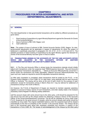 CHAPTER 8
PROCEDURES FOR INTER-GOVERNMENTAL AND INTER-
DEPARTMENTAL ADJUSTMENTS.
8.1 GENERAL
The inter-departmental or inter-governmental transactions will be settled by different procedures as
given below :
i. Direct booking of expenditure by agent Ministry/Department against the Demands for Grants
of the functional Ministry;
ii. Issue of advices to RBI, CAS, Nagpur; and
iii. Cash settlement.
Note : The system of issue of advices to RBI, Central Accounts Section (CAS), Nagpur, for inter-
governmental adjustments will be applicable in respect of adjustments for which the system of
settlement is specifically prescribed in paragraphs 8.8, 8.9, 8.12.1, 8.13.1, 8.18.1and 8.21.3. The
detailed procedure of direct booking of expenditure by the agent Ministry against the Demand for
Grants of the functional Ministry has been given in Para 8.5 below.
8.2 TRANSACTIONS ARISING IN THE ACCOUNTS OF THE PAY AND ACCOUNTS OFFICE
WHICH ARE ADJUSTED BY THE ACCOUNTS OFFICER OF ANOTHER
GOVERNMENT/DEPARTMENT ON CASH SETTLEMENT BASIS.
8.2.1 (i) The Pay and Accounts Office in whose books the transactions originate should initially
adjust such transactions under the suspense head "8658-Suspense Accounts - Pay and Accounts
Office Suspense-Transactions adjustable by....." (Name of Accounts Officer/Authority concerned in
whose books the transactions are finally adjustable). Different Accounts Officers/Authorities may
open such sub- heads as required to record the adjustable transactions distinctly.
(ii) After daily compilation is completed, these transactions shall be posted by the P.A.O. in the
Outward Claims Register in Form CAM- 53, on daily basis, using separate folio for each Accounts
Officer or Authority. The closing will be done at the end of each month for the purpose of cash
settlement, except for transactions arising in March (Para 8.4.1 may be referred for settlement of
transactions arising in the month of March).
(iii) However, the P.A.Os of Department of Supply are required to maintain separate subsidiary
registers on account of heavy volume of such transactions, and enter weekly totals in the Outward
Subsidiary Claims Register for effecting weekly settlement.
(a)If the account closes with some amount due to the other party, a bill should be prepared for the
net amount due and sent to the cheque section for obtaining a cheque in favour of the Accounts
Officer of the Government/Department concerned. The bill will be classified as minus credit under
P.A.O. Suspense for the gross amount of receipts, while the amount already paid earlier should be
classified as minus debit. The original credit/debit balance under the suspense head will be cleared
automatically at the time of compiling of this voucher in the accounts section. The cheque will be
sent to the concerned party along with necessary schedules and vouchers in support of the
transactions in Form CAM -54. The receipt of acknowledgement of the cheque by the other party
167
 