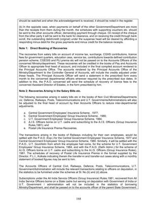 should be watched and when the acknowledgement is received, it should be noted in the register.
(b) In the opposite case, when payments on behalf of the other Government/Department are more
than the receipts from them during the month, the schedules with supporting vouchers etc. should
be sent to the other accounts officer, demanding payment through cheque. On receipt of the cheque
from the other party it will be sent to the bank for clearance, and on receiving the credit through bank
scroll, the outstanding debit/credit (original) under the suspense head will be cleared by affording a
responding minus debit for the gross payments and minus credit for the balance receipts.
Note 1: Direct Booking of Recoveries
The recoveries from salary bills on account of income tax, surcharge, CGHS contributions, licence
fees for government quarters, education cess, service tax, contributions towards defined contribution
pension scheme, CGEGIS and PLI premia etc will not be passed on to the Accounts Officers of the
concerned Ministry/department. These recoveries will be credited in the books of Pay and Accounts
Officer to appropriate final head of account, and included in the final compiled account rendered to
the Principal Accounts Office. The accounts rendered by the Principal Accounts Office of the
Ministry/Department to the Controller General of Accounts, will include the credits adjusted under
these heads. The Principal Accounts Officer will send a statement in the prescribed form every
month to the concerned departmental officers wherever required by the prescribed due dates. In
addition to this, the P.A.O. concerned will send the schedule of recovery of licence fees to the
concerned Assistant Director of Estates, in the form prescribed by him.
Note 2: Recoveries Arising in the Salary Bills etc.
The following recoveries arising in salary bills etc in the books of Non Civil Ministries/Departments
viz. Defence, Railways, Posts, Telecommunications and U.T. Governments/Administrations will also
be adjusted to the final head of account by their Accounts Officers to reduce inter-departmental
adjustments.
a. Central Government Employees' Insurance Scheme , 1977;
b. Central Government Employees' Group Insurance Scheme , 1980;
c. U.T. Government Employees' Group Insurance Scheme, 1984;
d. A.I.S. Officers borne on U.T. cadre and subscribing to the A.I.S. Officers (Group Insurance
Rules,1981); and
e. Postal Life Insurance Premia Recoveries.
The transactions arising in the books of Railways including for their own employees, would be
settled with the P.A.O. (Exp.) for the Central Government Employees' Insurance Scheme, 1977 and
Central Government Employees' Group Insurance Scheme, 1980. Similarly, it will be settled with the
P.A.O., U.T. Govt/Adm from which the employee had come, for the scheme for U.T. Government
Employees' Group Insurance Scheme, 1984, and with the P.A.O. (Delhi Admn.) for the scheme of
A.I.S. Officers borne on U.T. cadre and subscribing to the A.I.S. Officers (Group Insurance Rules),
1981. The schedules of recovery of Postal Life Insurance Premia in the format supplied by the
Director, P.L.I., Kolkata indicating therein the transfer-in and transfer-out cases along with a monthly
statement of booked figures may be sent to him.
The Accounts Officers of Central Civil, Railways, Defence, Posts, Telecommunications, U.T.
Government/Administration will include the relevant transactions relating to officers on deputation, in
the statistics to be furnished under the schemes at Sl. No.(b) and (d) above.
Subscriptions under the All India Service Officers (Group Insurance) Rules,1981, recovered from All
India Service Officers borne on a State cadre but serving on deputation with Government of India or
U.T. Government / administration will not be included in the statistics of borrowing
Ministry/Department, and shall be passed on to the accounts officer of the parent State Government.
168
 