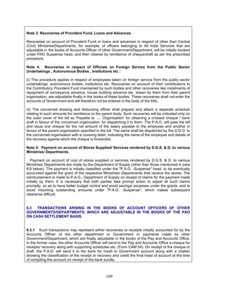 Note 3: Recoveries of Provident Fund, Loans and Advances
Recoveries on account of Provident Fund or loans and advances in respect of other than Central
(Civil) Ministries/Departments, for example, of officers belonging to All India Services that are
adjustable in the books of Accounts Officer of other Government/Department, will be initially booked
under PAO Suspense head, and then cleared by remittance of cheque/draft as per the prescribed
procedure.
Note 4: Recoveries in respect of Officials on Foreign Service from the Public Sector
Undertakings , Autonomous Bodies , Institutions etc :
(i) This procedure applies in respect of employees taken on foreign service from the public sector
undertakings, autonomous bodies, institutions etc. Recoveries on account of their contributions to
the Contributory Provident Fund maintained by such bodies and other recoveries like instalments of
repayment of conveyance advance, house building advance etc. drawn by them from their parent
organisation, are adjustable finally in the books of these bodies. These recoveries shall not enter the
accounts of Government and will therefore not be entered in the body of the bills.
(ii) The concerned drawing and disbursing officer shall prepare and attach a separate schedule
relating to such amounts for remittance to the parent body. Such recoveries will be indicated only on
the outer cover of the bill as 'Payable to ..... Organisation’ for obtaining a crossed cheque / bank
draft in favour of the concerned organization, for dispatching it to them. The P.A.O. will pass the bill
and issue one cheque for the net amount of the salary payable to the employee and another in
favour of the parent organisation specified in the bill. The same shall be dispatched by the D.D.O. to
the concerned organisation with a covering letter, indicating the name of the employee and details of
the recovery against which the cheque is forwarded.
Note 5: Payment on account of Stores Supplied/ Services rendered by D.G.S. & D. to various
Ministries/ Departments.
Payment on account of cost of stores supplied or services rendered by D.G.S. & D. to various
Ministries/ Departments are made by the Department of Supply (other than those mentioned in para
8.8 below). The payment is initially classified under the "P.A.O. -Suspense" head, to be eventually
accounted against the grant of the respective Ministries/ Departments that receive the stores. The
reimbursement is made to P.A.O., Department of Supply on receipt of claims for the payment made
initially by them. It is necessary that both parties take prompt action to adjust all such claims
promptly, so as to have better budget control and avoid savings/ excesses under the grants, and to
avoid mounting outstanding amounts under "P.A.O. -Suspense", which makes subsequent
clearance difficult.
8.3 TRANSACTIONS ARISING IN THE BOOKS OF ACCOUNT OFFICERS OF OTHER
GOVERNMENTS/DEPARTMENTS, WHICH ARE ADJUSTABLE IN THE BOOKS OF THE PAO
ON CASH SETTLEMENT BASIS.
8.3.1 Such transactions may represent either recoveries or receipts initially accounted for by the
Accounts Officer of the other department or Government or payments made by other
Government/Department, which are finally adjustable in the books of the Pay and Accounts Office.
In the former case, the other Accounts Officer will send to the Pay and Accounts Office a cheque for
receipts/ recovery along with supporting schedules etc. (Form CAM 54). On receipt of the cheque or
draft, the P.A.O. will send it to the bank for credit to Government account along with a challan
showing the classification of the receipt or recovery and credit the final head of account at the time
of compiling the account on receipt of the bank scrolls.
169
 