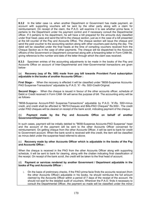8.3.2 In the latter case i.e. when another Department or Government has made payment, an
account with supporting vouchers will be sent by the other party along with a claim for
reimbursement. On receipt of the claim, the P.A.O. will examine it to see whether prima facie, it
pertains to the Department under his payment control and if necessary consult the Departmental
officer. If it pertains to his department, he will have a bill prepared for the amounts duly classified
under final head, pass and send the bill to the cheque section, just as in the case of a bill presented
at the bill counter of the Pay and Accounts Office. The cheque section will issue the cheque and
send the paid voucher to the accounting section along with other vouchers paid during the day. The
debit will be classified under the final heads at the time of compiling vouchers received from the
Cheque Section as in the case of other payments. The cheque will be dispatched to the Accounts
officers of the Government or Department concerned along with a forwarding letter in Form CAM-56,
giving reference to the number and date of the letter through which the claim was received.
8.3.3 Specimen entries of the accounting adjustments to be made in the books of the Pay and
Accounts Office on account of Inter-Departmental and Inter-Governmental transactions are given
below-
(a) Recovery (say of Rs. 500) made from pay bill towards Provident Fund subscription
adjustable in the books of another Accounts Officer :
First Stage:- When the recovery is effected it will be classified under "8658-Suspense Accounts-
PAO Suspense-Transactions" adjustable by P.A.O. 'X' - Rs. 500/-Credit-Original.
Second Stage:- When the cheque is issued in favour of the other accounts officer, schedule of
Debit or Credit received in Form CAM -54 will serve the purpose of bill. The accounting entry will be
as follows-
"8658-Suspense Account-PAO Suspense-Transactions" adjustable by P.A.O. 'X'-Rs. 500/-minus
credit, and credit shall be afforded to "8670-Cheques and Bills-PAO Cheques" Rs.500/-. The credit
under PAO cheques will be cleared on receipt of the bank scroll, indicating payment of the cheque.
(b) Payment made by the Pay and Accounts Office on behalf of another
Government/Department :
In such cases, payment will be initially debited to "8658-Suspense Accounts-PAO Suspense” head
and the account of the payment will be sent to the other Accounts Officer concerned for
reimbursement. On getting cheque from the other Accounts Officer, it will be sent to bank for credit
to Government account. When the bank scroll is received with this credit, the item will be classified
as minus debit under the suspense head referred to above.
(c) Recovery made by other Accounts Officer which is adjustable in the books of the Pay
and Accounts Office :
When the cheque is received in the PAO from the other Accounts Officer along with supporting
schedule, it will be sent to bank for clearing, along with the challan indicating final classification of
the receipt. On receipt of the bank scroll, the credit will be taken to the final head of account.
(d) Payment or services rendered by another Government / Department adjustable in the
books of Pay and Accounts Officer :
i. On the basis of preliminary checks, if the PAO prima facie finds the accounts received (from
the other Accounts Officer) adjustable in his books, he should reimburse the full amount
claimed by the Accounts Officer within a period of 7 days of the receipt of the account. He
should not wait for the detailed audit of vouchers. Wherever the P.A.O. finds it necessary to
consult the Departmental Officer, the payment so made will be classified under the minor
170
 