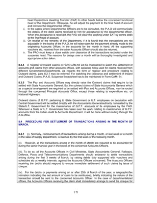 head Expenditure Awaiting Transfer (EAT) to other heads below the concerned functional
head of the Department. Otherwise, he will adjust the payment to the final head of account
and intimate the Departmental Officer.
ii. In the cases where Departmental Officers are to be consulted, the P.A.O will communicate
the details of the debit claims received by him for acceptance by the departmental officer.
When the acceptance is received, the PAO will clear the booking under EAT by contra debit
to the final head of account.
iii. On receipt of the remarks of the Department, if it is found that the transactions are not
adjustable in the books of the P.A.O, he will raise claim for the payment already made to the
originating Accounts Officer, in the accounts for the month in hand. All the supporting
vouchers etc. received from the other Accounts Officer should also be returned.
iv. The PAO must keep a close watch over clearance of the transactions recorded under the
suspense head. The reasons for delays over a month will be thoroughly investigated and
appropriate action taken.
8.3.4 A Register of Inward Claims in Form CAM-55 will be maintained to watch the settlement of
accounts and claims from other accounts offices, with separate folios used for claims received from
different Governments/Departments. As regards the form of register and procedure relating to
Outward claims, para 8.2.1 may be referred. For watching the clearance and settlement of Inward
and Outward Claims, P.A.O. Suspense Broadsheet has to be maintained in Form CAM- 64.
8.3.5 The Pay and Accounts Offices may directly raise the Outward claims that require to be
settled with State Accountants General. But the outward claims of State Accountants General which
as a special arrangement are required to be settled with Pay and Accounts Offices, may be routed
through the concerned Principal Accounts Office, except those relating to expenditure etc. on
National Highways.
Outward claims of G.P.F. pertaining to State Government or U.T. employees on deputation with
Central Government will be settled directly with the Accountants General/authority nominated by the
State/U.T. Government for the maintenance of G.P.F. accounts of its employees by the PAO.
Wherever a State or U.T. Government has taken over the work relating to maintenance of G.P.F.
accounts from the Indian Audit & Accounts Department, it will be done without routing through the
A.G.office.
8.4 PROCEDURE FOR SETTLEMENT OF TRANSACTIONS ARISING IN THE MONTH OF
MARCH.
8.4.1 (i). Normally, reimbursement of transactions arising during a month, or last week of a month
in the case of Supply Department, is claimed by the first week of the following month.
(ii). However, all the transactions arising in the month of March are required to be accounted for
during the same financial year in the books of the concerned Accounts Officers.
(iii). To do so, all the Accounts Officers in Civil Ministries, State Accountants General, Railways,
Defence, Posts and Telecommunications Departments should endeavor to settle transactions
arising during the first 3 weeks of March, by raising debits duly supported with vouchers and
schedules etc at weekly intervals, against the Accounts Officers concerned. The Accounts Officers
receiving the debits should respond to ensure immediate settlement of such claims by issue of
cheque.
(iv). For the debits or payments arising on or after 25th of March of the year, a telegraphic/fax
intimation indicating the net amount of claim to be reimbursed, briefly indicating the nature of the
transaction should be sent to the concerned Accounts Officer. In the case of departmentalized
offices, the Accounts Officers receiving the claim shall immediately arrange to send the cheque for
171
 