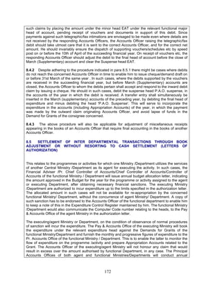 such claims by placing the amount under the minor head EAT under the relevant functional major
head of account, pending receipt of vouchers and documents in support of this debit. Since
payments against such telegraphic/fax intimations are envisaged to be made even where details are
not received by the responding Accounts Officers, the Accounts Officer raising the telegraphic/fax
debit should take utmost care that it is sent to the correct Accounts Officer, and for the correct net
amount. He should invariably ensure the dispatch of supporting vouchers/schedules etc by speed
post on or before the 10th of April of the succeeding financial year. On receipt of vouchers etc, the
responding Accounts Officer should adjust the debit to the final head of account before the close of
March (Supplementary) account and clear the Suspense head EAT.
8.4.2 Despite adhering to the procedure indicated in para 8.5.1 there might be cases where debits
do not reach the concerned Accounts Officer in time to enable him to issue cheque/demand draft on
or before 31st March of the same year . In such cases, where the debits supported by the vouchers
are received in the succeeding financial year, but before March (Supplementary) accounts are
closed, the Accounts Officer to whom the debits pertain shall accept and respond to the inward debit
claim by issuing a cheque. He should in such cases, debit the suspense head P.A.O. suspense, in
the accounts of the year in which the debit is received. A transfer entry shall simultaneously be
inserted in the March (supplementary) accounts of the preceding year, by debiting the final head of
expenditure and minus debiting the head 'P.A.O. Suspense'. This will serve to incorporate the
expenditure in the accounts (including Appropriation Accounts) of the year, in which the payment
was made by the outward claim originating Accounts Officer, and avoid lapse of funds in the
Demand for Grants of the consignee concerned.
8.4.3 The above procedure will also be applicable for adjustment of miscellaneous receipts
appearing in the books of an Accounts Officer that require final accounting in the books of another
Accounts Officer.
8.5 SETTLEMENT OF INTER DEPARTMENTAL TRANSACTIONS THROUGH BOOK
ADJUSTMENT OR WITHOUT RESORTING TO CASH SETTLEMENT (LETTERS OF
AUTHORIZATION)
This relates to the programmes or activities for which one Ministry /Department utilizes the services
of another Central Ministry /Department as its agent for executing the activity. In such cases, the
Financial Adviser /Pr. Chief Controller of Accounts/Chief Controller of Accounts/Controller of
Accounts of the functional Ministry / Department will issue annual budget allocation letter, indicating
the amount approved in the Budget for the year for the programme or activity assigned to the agent
or executing Department, after obtaining necessary financial sanctions. The executing Ministry
/Department are authorized to incur expenditure up to the limits specified in the authorization letter.
The allocated amount in such cases will not be available for re-appropriation by the concerned
functional Ministry/ Department, without the concurrence of agent Ministry/ Department. A copy of
such sanction has to be endorsed to the Accounts Officer of the functional department to enable him
to keep a note of this in the Expenditure Control Register maintained by him. The functional Ministry
/Department would also communicate the Computer Code number relating to the heads, to the Pay
& Accounts Office of the agent Ministry in the authorization letter.
The executing/agent Ministry or Department, on the condition of observance of normal procedures
of sanction will incur the expenditure. The Pay & Accounts Office of the executing Ministry will book
the expenditure under the relevant expenditure head against the Demands for Grants of the
functional Ministry/Department and furnish the monthly and progressive figures of expenditure to the
Pr. Accounts Office of the functional Ministry / Department. This is to enable the latter to monitor the
flow of expenditure on the programme /activity and prepare Appropriation Accounts related to the
Grant. The Accounts Officer of the executing/agent Ministry will not honour any claim that would
result in excess over the amount authorised by functional Department, in any case. The Principal
Accounts Offices of both agent and functional Ministries/Departments will conduct annual
172
 