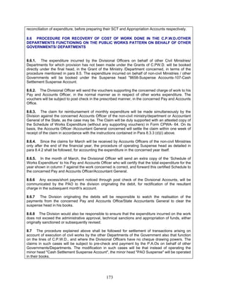 reconciliation of expenditure, before preparing their SCT and Appropriation Accounts respectively.
8.6 PROCEDURE FOR RECOVERY OF COST OF WORK DONE IN THE C.P.W.D./OTHER
DEPARTMENTS FUNCTIONING ON THE PUBLIC WORKS PATTERN ON BEHALF OF OTHER
GOVERNMENTS/ DEPARTMENTS
8.6.1. The expenditure incurred by the Divisional Officers on behalf of other Civil Ministries/
Departments for which provision has not been made under the Grants of C.PW.D. will be booked
directly under the final head, in the Grant of the Ministry /Department concerned, in terms of the
procedure mentioned in para 8.5. The expenditure incurred on behalf of non-civil Ministries / other
Governments will be booked under the Suspense head "8658-Suspense Accounts-107-Cash
Settlement Suspense Account.
8.6.2. The Divisional Officer will send the vouchers supporting the concerned charge of work to his
Pay and Accounts Officer, in the normal manner as in respect of other works expenditure. The
vouchers will be subject to post check in the prescribed manner, in the concerned Pay and Accounts
Office.
8.6.3. The claim for reimbursement of monthly expenditure will be made simultaneously by the
Division against the concerned Accounts Officer of the non-civil ministry/department or Accountant
General of the State, as the case may be. The Claim will be duly supported with an attested copy of
the Schedule of Works Expenditure (without any supporting vouchers) in Form CPWA- 64. On its
basis, the Accounts Officer /Accountant General concerned will settle the claim within one week of
receipt of the claim in accordance with the instructions contained in Para 8.3.3 (d)(i) above.
8.6.4. Since the claims for March will be received by Accounts Officers of the non-civil Ministries
only after the end of the financial year, the procedure of operating Suspense head as detailed in
para 8.4.2 shall be followed, for accounting the expenditure in the concerned year itself.
8.6.5. In the month of March, the Divisional Officer will send an extra copy of the ‘Schedule of
Works Expenditure’ to his Pay and Accounts Officer who will certify that the total expenditure for the
year shown in column 7 against the work concerned is correct, and forward this certified Schedule to
the concerned Pay and Accounts Officer/Accountant General.
8.6.6 Any excess/short payment noticed through post check of the Divisional Accounts, will be
communicated by the PAO to the division originating the debit, for rectification of the resultant
charge in the subsequent month's account.
8.6.7 The Division originating the debits will be responsible to watch the realisation of the
payments from the concerned Pay and Accounts Office/State Accountants General to clear the
suspense head in his books.
8.6.8 The Division would also be responsible to ensure that the expenditure incurred on the work
does not exceed the administrative approval, technical sanctions and appropriation of funds, either
originally sanctioned or subsequently revised.
8.7 The procedure explained above shall be followed for settlement of transactions arising on
account of execution of civil works by the other Departments of the Government also that function
on the lines of C.P.W.D., and where the Divisional Officers have no cheque drawing powers. The
claims in such cases will be subject to pre-check and payment by the P.A.Os on behalf of other
Governments/Departments. The modification in such cases will be that instead of operating the
minor head "Cash Settlement Suspense Account", the minor head "PAO Suspense" will be operated
in their books.
173
 