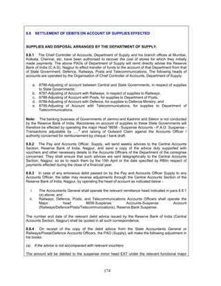 8.8 SETTLEMENT OF DEBITS ON ACCOUNT OF SUPPLIES EFFECTED
SUPPLIES AND DISPOSAL ARRANGED BY THE DEPARTMENT OF SUPPLY.
8.8.1 The Chief Controller of Accounts, Department of Supply and his branch offices at Mumbai,
Kolkata, Chennai, etc. have been authorised to recover the cost of stores for which they initially
made payments. The above PAOs of Department of Supply will remit directly advise the Reserve
Bank of India (C.A.S), Nagpur to effect transfer of funds to the account of that Department from that
of State Government, Defence, Railways, Posts and Telecommunications. The following heads of
accounts are operated by the Organisation of Chief Controller of Accounts, Department of Supply:
a. 8786-Adjusting of account between Central and State Governments, in respect of supplies
to State Governments;
b. 8787-Adjusting of Account with Railways, in respect of supplies to Railways;
c. 8788-Adjusting of Account with Posts, for supplies to Department of Posts;
d. 8789-Adjusting of Account with Defence, for supplies to Defence Ministry; and
e. 8795-Adjusting of Account with Telecommunications, for supplies to Department of
Telecommunications.
Note: The banking business of Governments of Jammu and Kashmir and Sikkim is not conducted
by the Reserve Bank of India. Recoveries on account of supplies to these State Governments will
therefore be effected by operating the major Head "8658 - Suspense Accounts - P.A.O. Suspense -
Transactions adjustable by ....." and raising of Outward Claim against the Accounts Officer /
authority concerned for reimbursement by cheque / bank draft.
8.8.2 The Pay and Accounts Officer, Supply, will send weekly advices to the Central Accounts
Section, Reserve Bank of India, Nagpur, and send a copy of the advice duly supported with
vouchers and other necessary details to the Accounts Officers of the Department of the consignee
concerned. They shall ensure that such advices are sent telegraphically to the Central Accounts
Section, Nagpur, so as to reach them by the 15th April or the date specified by RBIin respect of
payments effected during the close of a financial year.
8.8.3 In case of any erroneous debit passed on by the Pay and Accounts Officer Supply to any
Accounts Officer, the latter may reverse adjustments through the Central Accounts Section of the
Reserve Bank of India, Nagpur, by operating the head of account as indicated below -
i. The Accountants General shall operate the relevant remittance head indicated in para 8.8.1
(a) above; and
ii. Railways, Defence, Posts, and Telecommunications Accounts Officers shall operate the
Major head 8658-Suspense Accounts-Suspense Account
(Railways/Defence/Posts/Telecommunications), Reserve Bank Suspense.
The number and date of the relevant debit advice issued by the Reserve Bank of India (Central
Accounts Section, Nagpur) shall be quoted in all such correspondence.
8.8.4 On receipt of the copy of the debit advice from the State Accountants General or
Railways/Postal/Defence Accounts Officers, the PAO (Supply), will make the following adjustment in
his books:
(a) If the advice is not accompanied with relevant vouchers:
The amount will be debited to the suspense minor head EAT under the relevant functional major
174
 