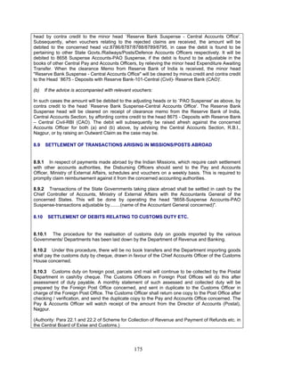 head by contra credit to the minor head `Reserve Bank Suspense - Central Accounts Office'.
Subsequently, when vouchers relating to the rejected claims are received, the amount will be
debited to the concerned head viz.8786/8787/8788/8789/8795, in case the debit is found to be
pertaining to other State Govts./Railways/Posts/Defence Accounts Officers respectively. It will be
debited to 8658 Suspense Accounts-PAO Suspense, if the debit is found to be adjustable in the
books of other Central Pay and Accounts Officers, by relieving the minor head Expenditure Awaiting
Transfer. When the clearance Memo from Reserve Bank of India is received, the minor head
"Reserve Bank Suspense - Central Accounts Office" will be cleared by minus credit and contra credit
to the Head `8675 - Deposits with Reserve Bank-101-Central (Civil)- Reserve Bank (CAO)'.
(b) If the advice is accompanied with relevant vouchers:
In such cases the amount will be debited to the adjusting heads or to `PAO Suspense' as above, by
contra credit to the head `Reserve Bank Suspense-Central Accounts Office'. The Reserve Bank
Suspense head will be cleared on receipt of clearance memo from the Reserve Bank of India,
Central Accounts Section, by affording contra credit to the head 8675 - Deposits with Reserve Bank
– Central Civil-RBI (CAO). The debit will subsequently be raised afresh against the concerned
Accounts Officer for both (a) and (b) above, by advising the Central Accounts Section, R.B.I.,
Nagpur, or by raising an Outward Claim as the case may be.
8.9 SETTLEMENT OF TRANSACTIONS ARISING IN MISSIONS/POSTS ABROAD
8.9.1 In respect of payments made abroad by the Indian Missions, which require cash settlement
with other accounts authorities, the Disbursing Officers should send to the Pay and Accounts
Officer, Ministry of External Affairs, schedules and vouchers on a weekly basis. This is required to
promptly claim reimbursement against it from the concerned accounting authorities.
8.9.2 Transactions of the State Governments taking place abroad shall be settled in cash by the
Chief Controller of Accounts, Ministry of External Affairs with the Accountants General of the
concerned States. This will be done by operating the head "8658-Suspense Accounts-PAO
Suspense-transactions adjustable by........(name of the Accountant General concerned)".
8.10 SETTLEMENT OF DEBITS RELATING TO CUSTOMS DUTY ETC.
8.10.1 The procedure for the realisation of customs duty on goods imported by the various
Governments/ Departments has been laid down by the Department of Revenue and Banking.
8.10.2 Under this procedure, there will be no book transfers and the Department importing goods
shall pay the customs duty by cheque, drawn in favour of the Chief Accounts Officer of the Customs
House concerned.
8.10.3 Customs duty on foreign post, parcels and mail will continue to be collected by the Postal
Department in cash/by cheque. The Customs Officers in Foreign Post Offices will do this after
assessment of duty payable. A monthly statement of such assessed and collected duty will be
prepared by the Foreign Post Office concerned, and sent in duplicate to the Customs Officer in
charge of the Foreign Post Office. The Customs Officer shall return one copy to the Post Office after
checking / verification, and send the duplicate copy to the Pay and Accounts Office concerned. The
Pay & Accounts Officer will watch receipt of the amount from the Director of Accounts (Postal),
Nagpur.
(Authority: Para 22.1 and 22.2 of Scheme for Collection of Revenue and Payment of Refunds etc. in
the Central Board of Exise and Customs.)
175
 