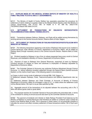 8.11 SUPPLIES MADE BY THE MEDICAL STORES DEPOTS OF MINISTRY OF HEALTH &
FAMILY WELFARE TO STATE AND U.T. GOVERNMENTS.
8.11.1 The Ministry of Health & Family Welfare has separately prescribed the procedure for
settlement of claims relating to supplies made by the Medical Stores Depots under that Ministry to
various Governments, vide Pr.A.O. Min. of Health & F. W. OM No. 25021/1/78-
79/CDN/M.S.Depot/1582 dated 25-2-81.
8.12 SETTLEMENT OF TRANSACTIONS BY RAILWAYS/ DEFENCE/POSTS/
TELECOMMUNICATIONS AMONG THEMSELVES ETC.
8.12.1 Transactions between Defence, Railways, and Posts will be settled among themselves by
sending advices to the Central Accounts Section, Reserve Bank of India, Nagpur.
8.13. SETTLEMENT OF TRANSACTIONS BY RAILWAYS/DEFENCE/POSTS/TELECOM WITH
MINISTRY OF FINANCE.
8.13.1 The following transactions appearing in the books of Railways that require to be credited to
Central Revenues under Ministry of Finance, Department of Economic Affairs, will be settled by
Railway Board through necessary advice to the Central Accounts Section, Reserve Bank of India,
Nagpur.
(a) Dividend payable by Railways in lieu of tax on railway passenger fares every month to Central
Revenues, and creditable to Ministry of Finance, Department of Economic Affairs.
(b) Payment of loans to Railways from General Revenues, repayment of loans by Railways
including recovery of interest on loans and advances to employees of Railways adjustable by
Department of Economic Affairs.
8.14.1 The Controller General of Accounts may authorise Proforma Adjustment through Finance
Accounts, i.e. without effecting monetary settlement through the Reserve Bank (Central Accounts
Section), on the merits of each case, in the following cases or circumstances :
(a) Cases in which normal mode of settlement is through RBI, CAS, Nagpur i.e.
(i) Settlement between Railways, Posts, Telecommunications and Defence departments inter se;
and
(ii) Settlement between Railways and Chief Controller of Accounts of Ministry of Finance
Department of Economic Affairs as envisaged in para 8.13.1, in cases where the settlement could
not be effected before 15th April or as per date specified by RBI.
(b) Aggregate amount of the transactions to be adjusted between the accounting units is Rs. 5
lakhs and above (gross credit or gross debit).
(c) The proposal reaches the Controller General of Accounts before the prescribed date, in terms
of the schedule for closing of annual accounts laid down by the Controller General of Accounts.
8.14.2 The payment of dividends and interest on State Railway Provident Fund balances by the
Ministry of Railways to Central Revenues shall therefore be settled on 'proforma' basis outside the
books of the Reserve Bank of India. This is because in these cases it is not practically possible to
calculate the amount and effect monetary settlement of these transactions before 15th of April each
year.
176
 
