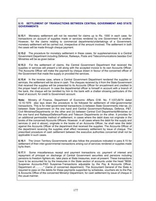 8.15 SETTLEMENT OF TRANSACTIONS BETWEEN CENTRAL GOVERNMENT AND STATE
GOVERNMENTS
8.15.1 Monetary settlement will not be resorted for claims up to Rs. 1000 in each case, for
transactions on account of supplies made or services rendered by one Government to another.
However, for the claims relating to commercial departments/undertakings of a Government,
monetary settlement will be carried out, irrespective of the amount involved. The settlement in both
the cases will be made through cheque payment.
8.15.2 The procedure for monetary settlement in these cases, for supplies/services to a Central
Government Department including Defence, Railways, Posts and Telecommunications besides Civil
Ministries will be as given below:
8.15.3 For the settlement of claims, the Central Government Department that received the
supplies or services will present a bill along with the accepted invoice to its own Accounts Officer.
The Accounts Officer will make the payment by cheque drawn in favour of the concerned officer of
the Government that made the supply or provided the services.
8.15.4 In the reverse case, where a Central Government Department rendered the supplies or
services, the settlement will be done in cash. The cheques received by it from the State Government
that received the supplies will be presented to its Accounts Officer for encashment and credited to
the proper head of account. In case the departmental officer is himself in account with a branch of
the bank, the cheque will be remitted by him to the bank with a challan showing particulars of the
head of account, for credit to Government account.
Note: Ministry of Finance, Department of Economic Affairs O.M. No. F.1(57)-B/74 dated
12.10.1976 also lays down the procedure to be followed for settlement of inter-governmental
transactions. This is for inter-governmental transactions (i) between State Governments inter-se, (ii)
between State Government on the one hand and Central Government-Railways, Defence, P&T,
Civil Ministries/Departments on the other and (iii) between Central Civil Departments/Ministries on
the one hand and Railways/Defence/Posts and Telecom Departments on the other. It provides for
an additional permissible method of settlement, in cases where the debit does not originate in the
books of the concerned Accounts Officers. However, in all cases where the debit for the supply and
services (ii and iii above), originate in the books of an Accounts Officer, he shall raise the debit
against the Accounts Officer of the department that received the supplies. The Accounts Officer of
the department receiving the supplies shall effect necessary settlement by issue of cheque. The
prescribed procedure of cash settlement between the executive authorities concerned shall not be
applicable in such cases.
8.16.1 The Union Territory Governments will also follow the procedure indicated in para 8.15 for
settlement of their inter-governmental transactions arising out of services rendered or supplies made
by/to them.
8.17.1 Some miscellaneous receipt and payment transactions viz. payment of interest and
repayment of principal on discharge of Central Government securities and pensions including
pensions to freedom fighters etc. take place at State treasuries, even at present. These transactions
have to be accounted for by the treasuries in the State section of accounts under the head "8658-
Suspense Accounts-PAO Suspense-Transactions adjustable by the Pay & Accounts Officer,
Department of............" (name of concerned department). The Accountant General of the State is
required to pass on the debits for these payments supported by schedules, vouchers etc to the Pay
& Accounts Office of the concerned Ministry/ Department, for cash settlement by issue of cheque in
the usual manner.
177
 