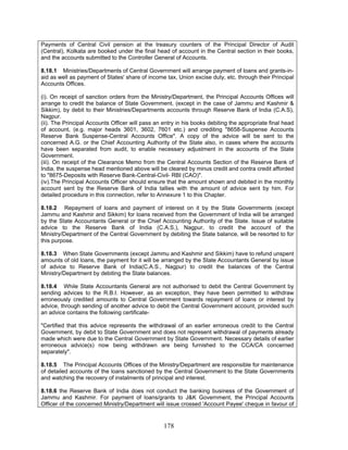 Payments of Central Civil pension at the treasury counters of the Principal Director of Audit
(Central), Kolkata are booked under the final head of account in the Central section in their books,
and the accounts submitted to the Controller General of Accounts.
8.18.1 Ministries/Departments of Central Government will arrange payment of loans and grants-in-
aid as well as payment of States' share of income tax, Union excise duty, etc. through their Principal
Accounts Offices.
(i). On receipt of sanction orders from the Ministry/Department, the Principal Accounts Offices will
arrange to credit the balance of State Government, (except in the case of Jammu and Kashmir &
Sikkim), by debit to their Ministries/Departments accounts through Reserve Bank of India (C.A.S),
Nagpur.
(ii). The Principal Accounts Officer will pass an entry in his books debiting the appropriate final head
of account, (e.g. major heads 3601, 3602, 7601 etc.) and crediting "8658-Suspense Accounts
Reserve Bank Suspense-Central Accounts Office". A copy of the advice will be sent to the
concerned A.G. or the Chief Accounting Authority of the State also, in cases where the accounts
have been separated from audit, to enable necessary adjustment in the accounts of the State
Government.
(iii). On receipt of the Clearance Memo from the Central Accounts Section of the Reserve Bank of
India, the suspense head mentioned above will be cleared by minus credit and contra credit afforded
to "8675-Deposits with Reserve Bank-Central-Civil- RBI (CAO)".
(iv).The Principal Accounts Officer should ensure that the amount shown and debited in the monthly
account sent by the Reserve Bank of India tallies with the amount of advice sent by him. For
detailed procedure in this connection, refer to Annexure 1 to this Chapter.
8.18.2 Repayment of loans and payment of interest on it by the State Governments (except
Jammu and Kashmir and Sikkim) for loans received from the Government of India will be arranged
by the State Accountants General or the Chief Accounting Authority of the State. Issue of suitable
advice to the Reserve Bank of India (C.A.S.), Nagpur, to credit the account of the
Ministry/Department of the Central Government by debiting the State balance, will be resorted to for
this purpose.
8.18.3 When State Governments (except Jammu and Kashmir and Sikkim) have to refund unspent
amounts of old loans, the payment for it will be arranged by the State Accountants General by issue
of advice to Reserve Bank of India(C.A.S., Nagpur) to credit the balances of the Central
Ministry/Department by debiting the State balances.
8.18.4 While State Accountants General are not authorised to debit the Central Government by
sending advices to the R.B.I. However, as an exception, they have been permitted to withdraw
erroneously credited amounts to Central Government towards repayment of loans or interest by
advice, through sending of another advice to debit the Central Government account, provided such
an advice contains the following certificate-
"Certified that this advice represents the withdrawal of an earlier erroneous credit to the Central
Government, by debit to State Government and does not represent withdrawal of payments already
made which were due to the Central Government by State Government. Necessary details of earlier
erroneous advice(s) now being withdrawn are being furnished to the CCA/CA concerned
separately".
8.18.5 The Principal Accounts Offices of the Ministry/Department are responsible for maintenance
of detailed accounts of the loans sanctioned by the Central Government to the State Governments
and watching the recovery of instalments of principal and interest.
8.18.6 the Reserve Bank of India does not conduct the banking business of the Government of
Jammu and Kashmir. For payment of loans/grants to J&K Government, the Principal Accounts
Officer of the concerned Ministry/Department will issue crossed 'Account Payee' cheque in favour of
178
 