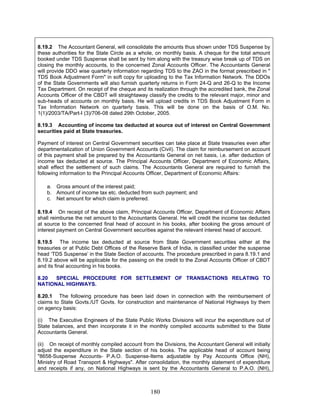 8.19.2 The Accountant General, will consolidate the amounts thus shown under TDS Suspense by
these authorities for the State Circle as a whole, on monthly basis. A cheque for the total amount
booked under TDS Suspense shall be sent by him along with the treasury wise break up of TDS on
closing the monthly accounts, to the concerned Zonal Accounts Officer. The Accountants General
will provide DDO wise quarterly information regarding TDS to the ZAO in the format prescribed in "
TDS Book Adjustment Form" in soft copy for uploading to the Tax Information Network. The DDOs
of the State Governments will also furnish quarterly returns in Form 24-Q and 26-Q to the Income
Tax Department. On receipt of the cheque and its realization through the accredited bank, the Zonal
Accounts Officer of the CBDT will straightaway classify the credits to the relevant major, minor and
sub-heads of accounts on monthly basis. He will upload credits in TDS Book Adjustment Form in
Tax Information Network on quarterly basis. This will be done on the basis of O.M. No.
1(1)/2003/TA/Part-I (3)/706-08 dated 29th October, 2005.
8.19.3 Accounting of income tax deducted at source out of interest on Central Government
securities paid at State treasuries.
Payment of interest on Central Government securities can take place at State treasuries even after
departmentalization of Union Government Accounts (Civil). The claim for reimbursement on account
of this payment shall be prepared by the Accountants General on net basis, i,e. after deduction of
income tax deducted at source. The Principal Accounts Officer, Department of Economic Affairs,
shall effect the settlement of such claims. The Accountants General are required to furnish the
following information to the Principal Accounts Officer, Department of Economic Affairs:
a. Gross amount of the interest paid;
b. Amount of income tax etc. deducted from such payment; and
c. Net amount for which claim is preferred.
8.19.4 On receipt of the above claim, Principal Accounts Officer, Department of Economic Affairs
shall reimburse the net amount to the Accountants General. He will credit the income tax deducted
at source to the concerned final head of account in his books, after booking the gross amount of
interest payment on Central Government securities against the relevant interest head of account.
8.19.5 The income tax deducted at source from State Government securities either at the
treasuries or at Public Debt Offices of the Reserve Bank of India, is classified under the suspense
head ‘TDS Suspense’ in the State Section of accounts. The procedure prescribed in para 8.19.1 and
8.19.2 above will be applicable for the passing on the credit to the Zonal Accounts Officer of CBDT
and its final accounting in his books.
8.20 SPECIAL PROCEDURE FOR SETTLEMENT OF TRANSACTIONS RELATING TO
NATIONAL HIGHWAYS.
8.20.1 The following procedure has been laid down in connection with the reimbursement of
claims to State Govts./UT Govts. for construction and maintenance of National Highways by them
on agency basis:
(i) The Executive Engineers of the State Public Works Divisions will incur the expenditure out of
State balances, and then incorporate it in the monthly compiled accounts submitted to the State
Accountants General.
(ii) On receipt of monthly compiled account from the Divisions, the Accountant General will initially
adjust the expenditure in the State section of his books. The applicable head of account being
"8658-Suspense Accounts- P.A.O. Suspense-Items adjustable by Pay Accounts Office (NH),
Ministry of Road Transport & Highways". After consolidation, the monthly statement of expenditure
and receipts if any, on National Highways is sent by the Accountants General to P.A.O. (NH),
180
 
