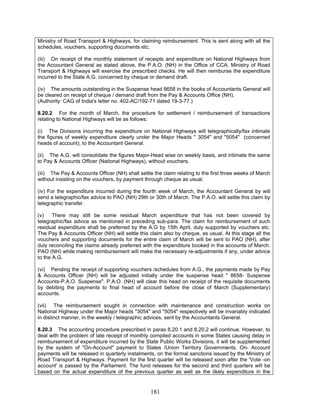Ministry of Road Transport & Highways, for claiming reimbursement. This is sent along with all the
schedules, vouchers, supporting documents etc.
(iii) On receipt of the monthly statement of receipts and expenditure on National Highways from
the Accountant General as stated above, the P.A.O. (NH) in the Office of CCA, Ministry of Road
Transport & Highways will exercise the prescribed checks. He will then reimburse the expenditure
incurred to the State A.G. concerned by cheque or demand draft.
(iv) The amounts outstanding in the Suspense head 8658 in the books of Accountants General will
be cleared on receipt of cheque / demand draft from the Pay & Accounts Office (NH).
(Authority: CAG of India's letter no. 402-AC/192-71 dated 19-3-77.)
8.20.2 For the month of March, the procedure for settlement / reimbursement of transactions
relating to National Highways will be as follows:
(i) The Divisions incurring the expenditure on National Highways will telegraphically/fax intimate
the figures of weekly expenditure clearly under the Major Heads " 3054" and "5054" (concerned
heads of account), to the Accountant General.
(ii) The A.G. will consolidate the figures Major-Head wise on weekly basis, and intimate the same
to Pay & Accounts Officer (National Highways), without vouchers.
(iii) The Pay & Accounts Officer (NH) shall settle the claim relating to the first three weeks of March
without insisting on the vouchers, by payment through cheque as usual.
(iv) For the expenditure incurred during the fourth week of March, the Accountant General by will
send a telegraphic/fax advice to PAO (NH) 29th or 30th of March. The P.A.O. will settle this claim by
telegraphic transfer.
(v) There may still be some residual March expenditure that has not been covered by
telegraphic/fax advice as mentioned in preceding sub-para. The claim for reimbursement of such
residual expenditure shall be preferred by the A.G by 15th April, duly supported by vouchers etc.
The Pay & Accounts Officer (NH) will settle this claim also by cheque, as usual. At this stage all the
vouchers and supporting documents for the entire claim of March will be sent to PAO (NH), after
duly reconciling the claims already preferred with the expenditure booked in the accounts of March.
PAO (NH) while making reimbursement will make the necessary re-adjustments if any, under advice
to the A.G.
(vi) Pending the receipt of supporting vouchers /schedules from A.G., the payments made by Pay
& Accounts Officer (NH) will be adjusted initially under the suspense head " 8658- Suspense
Accounts-P.A.O. Suspense". P.A.O. (NH) will clear this head on receipt of the requisite documents
by debiting the payments to final head of account before the close of March (Supplementary)
accounts.
(vii) The reimbursement sought in connection with maintenance and construction works on
National Highway under the Major heads "3054" and "5054" respectively will be invariably indicated
in distinct manner, in the weekly / telegraphic advices, sent by the Accountants General.
8.20.3 The accounting procedure prescribed in paras 8.20.1 and 8.20.2 will continue. However, to
deal with the problem of late receipt of monthly compiled accounts in some States causing delay in
reimbursement of expenditure incurred by the State Public Works Divisions, it will be supplemented
by the system of "On-Account" payment to States /Union Territory Governments. On- Account
payments will be released in quarterly instalments, on the formal sanctions issued by the Ministry of
Road Transport & Highways. Payment for the first quarter will be released soon after the 'Vote -on
account' is passed by the Parliament. The fund releases for the second and third quarters will be
based on the actual expenditure of the previous quarter as well as the likely expenditure in the
181
 