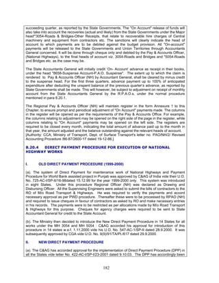 succeeding quarter, as reported by the State Governments. The "On Account" release of funds will
also take into account the recoveries (actual and likely) from the State Governments under the Major
head'"3054-Roads & Bridges-Other Receipts, that relate to recoverable hire charges of Central
machinery and equipment from contractors etc. The sanctions will clearly indicate the head of
account to which payments are to be debited against the budget provision. All "On-account"
payments will be released to the State Governments and Union Territories through Accountants
General concerned. It will be done through cheque only and debited by the Pay & Accounts Officer,
(National Highways), to the final heads of account viz. 3054-Roads and Bridges and "5054-Roads
and Bridges etc. as the case may be.
The State Accountants General will initially credit ‘On- Account’ advance as receipt in their books,
under the head "8658-Suspense Account-P.A.O. Suspense". The extent up to which the claim is
rendered to Pay & Accounts Officer (NH) by Accountant General, shall be cleared by minus credit
to the suspense head. For the first three quarters, advance payment up to 100% of anticipated
expenditure after deducting the unspent balance of the previous quarter’s advance, as reported by
State Governments shall be made. This will however, be subject to adjustment on receipt of monthly
account from the State Accountants General by the R.P.A.O.s, under the normal procedure
mentioned in para 8.20.1.
The Regional Pay & Accounts Officer (NH) will maintain register in the form Annexure 1 to this
Chapter, to ensure prompt and periodical adjustment of "On Account" payments made. The columns
in the register will be opened as per the requirements of the Pay & Accounts Office. For example,
the columns relating to adjustment may be opened on the right side of the page in the register, while
columns relating to "On Account" payments may be opened on the left side. The registers are
required to be closed every month, indicating the total amount of advance paid up to the month in
that year, the amount adjusted and the balance outstanding against the relevant heads of account.
[Authority: CCA, Ministry of Transport, Dept. of Surface Transport's letter no. PAO/NH/2/ Revised
Accounting Procedure /86-87/2600-17 dated 19-12-86.]
8.20.4 DIRECT PAYMENT PROCEDURE FOR EXECUTION OF NATIONAL
HIGHWAY WORKS
I. OLD DIRECT PAYMENT PROCEDURE (1999-2000)
(a). The system of Direct Payment for maintenance work of National Highways and Payment
Procedure for World Bank assisted project in Punjab was approved by C&AG of India vide their U.O.
No. 725-AC-I/SP-II/16-98dated 15.12.99 for the year 1999-2000 only. This system was introduced
in eight States. Under this procedure Regional Officer (NH) was declared as Drawing and
Disbursing Officer. All the Supervising Engineers were asked to submit the bills of contractors to the
RO of M/o Road Transport & Highways. He was required to verify the payments and accord
necessary approval as per PWD procedure. Thereafter these were to be processed by RPAO (NH)
and required to issue cheques in favour of contractors as asked by RO and make necessary entries
in his records. The payments were to be restricted as per allocations made by M/o Road Transport
& Highways for this purpose. Cheques for agency charges were required to be sent to State
Accountant General for credit to the State Account.
(b). The Ministry then decided to introduce the New Direct Payment Procedure in 14 States for all
works under the MH 3054 and MH 5054 : C&AG accorded his approval for introduction of this
procedure in 14 states w.e.f. 1.11.2000 vide his U.O. No. 547-AC-1/SP-II dated 28.9.2000. It was
subsequently approved by CGA vide U.O. No. 9(9)/91/TA/Pt./617 dated 29.9.2000.
II. NEW DIRECT PAYMENT PROCEDURE
(a). The C&AG has accorded approval for the implementation of Direct Payment Procedure (DPP) in
all the States vide letter No. 422-AC-I/SP-I/23-2001 dated 9.10.03. The DPP has accordingly been
182
 