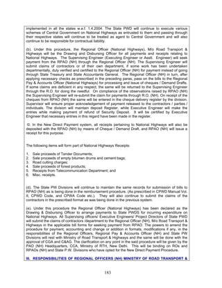 implemented in all the states w.e.f. 1.4.2004. The State PWD will continue to execute various
schemes of Central Government on National Highways as entrusted to them and passing through
their respective states will continue to be treated as agent to Central Government and will also
continue to be responsible for contractual liability.
(b). Under this procedure, the Regional Officer (National Highways), M/o Road Transport &
Highways will be the Drawing and Disbursing Officer for all payments and receipts relating to
National Highways. The Supervising Engineer (Executing Engineer or Asstt. Engineer) will seek
payment from the RPAO (NH) through the Regional Officer (NH). The Supervising Engineer will
submit claims of contractors or of their own department, if some work has been undertaken
departmentally, duly verified and certified to the Regional Officer (NH) for payment instead of going
through State Treasury and State Accountants General. The Regional Officer (NH) in turn, after
applying necessary checks as prescribed in the preceding paras, pass on the bills to the Regional
Pay & Accounts Officer (National Highways) for processing and issue of cheques / Demand Drafts.
If some claims are deficient in any respect, the same will be returned to the Supervising Engineer
through the R.O. for doing the needful. On compliance of the observations raised by RPAO (NH)
the Supervising Engineer will re-submit the claim for payments through R.O. (NH). On receipt of the
cheques from RPAO (NH) the same will be entered in the cheque delivery register by the division.
Supervisor will ensure proper acknowledgement of payment released to the contractors / parties /
individuals. The division will maintain deposit Register, while Executive Engineer will make the
entries while making payment of refund of Security Deposit. It will be certified by Executive
Engineer that necessary entries in this regard have been made in the register.
©. In the New Direct Payment system, all receipts pertaining to National Highways will also be
deposited with the RPAO (NH) by means of Cheque / Demand Draft, and RPAO (NH) will issue a
receipt for this purpose.
The following items will form part of National Highways Receipts:
1. Sale proceeds of Tender Documents;
2. Sale proceeds of empty bitumen drums and cement bags;
3. Road cutting charges;
4. Sale proceeds of forest products;
5. Receipts from Telecommunication Department; and
6. Misc. receipts.
(d). The State PW Divisions will continue to maintain the same records for submission of bills to
RPAO (NH) as is being done in the reimbursement procedure. (As prescribed in CPWD Manual Vol.
II, CPWD Code, and CPWA Code etc.). They will also continue to submit the claims of the
contractors in the prescribed format as was being done in the previous system.
(e). Under this procedure the Regional Officer (National Highways) has been declared as the
Drawing & Disbursing Officer to arrange payments to State PWDS for incurring expenditure on
National Highways. All Supervising officers/ Executive Engineers/ Project Directors of State PWD
will submit the claims of contractors /department to the Regional Officer (NH), M/o Road Transport &
Highways in the applicable bill forms for seeking payment from RPAO. The powers to amend the
procedure for payment, accounting and change or addition in formats, modifications if any, in the
responsibilities of the Regional Officers, Regional Pay & Accounts Officer (NH) and State PW
Divisions will rest with Ministry of Road Transport & Highways and the same will be done with the
approval of CGA and C&AG. The clarification on any point in the said procedure will be given by the
PAO (NH) Headquarters, CCA, Ministry of RTH, New Delhi. This will be binding on ROs and
RPAOs (NH) and State P.W. Divisions who have opted for the New Direct Payment Procedure.
III. RESPONSIBILITIES OF REGIONAL OFFICERS (NH) MINISTRY OF ROAD TRANSPORT &
183
 
