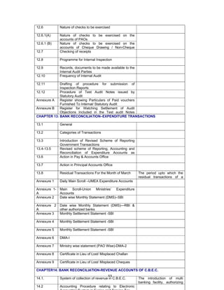 xx
12.6 Nature of checks to be exercised
12.6.1(A) Nature of checks to be exercised on the
accounts of PAOs
12.6.1 (B) Nature of checks to be exercised on the
accounts of Cheque Drawing / Non-Cheque
12.7 Checking of receipts
12.8 Programme for Internal Inspection
12.9 Records, documents to be made available to the
Internal Audit Parties
12.10 Frequency of Internal Audit
12.11 Drafting of procedure for submission of
Inspection Reports
12.12 Procedure of Test Audit Notes issued by
Statutory Audit
Annexure A Register showing Particulars of Paid vouchers
Furnished To Internal/ Statutory Audit
Annexure B Register for Watching Settlement of Audit
Objections Included in the Test audit Notes
CHAPTER 13: BANK RECONCILIATION–EXPENDITURE TRANSACTIONS
13.1 General
13.2 Categories of Transactions
13.3 Introduction of Revised Scheme of Reporting
Government Transactions
13.4-13.5 Revised scheme of Reporting, Accounting and
Reconciliation of Expenditure Accounts as
13.6 Action in Pay & Accounts Office
13.7 Action in Principal Accounts Office
13.8 Residual Transactions For the Month of March The period upto which the
residual transactions of a
Annexure 1 Daily Main Scroll –UMEA Expenditure Accounts
Annexure 1-
A
Main Scroll-Union Ministries’ Expenditure
Accounts
Annexure 2 Date wise Monthly Statement (DMS)--SBI
Annexure 2
A
Date wise Monthly Statement (DMS)—RBI &
other authorized banks
Annexure 3 Monthly Settlement Statement -SBI
Annexure 4 Monthly Settlement Statement -SBI
Annexure 5 Monthly Settlement Statement -SBI
Annexure 6 DMA-I
Annexure 7 Ministry wise statement (PAO Wise)-DMA-2
Annexure 8 Certificate in Lieu of Lost/ Misplaced Challan
Annexure 9 Certificate in Lieu of Lost/ Misplaced Cheques
CHAPTER14: BANK RECONCILIATION-REVENUE ACCOUNTS OF C.B.E.C.
14.1. System of collection of revenue in C.B.E.C. The introduction of multi
banking facility, authorizing
14.2 Accounting Procedure relating to Electronic
 