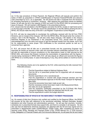 HIGHWAYS
(a). In the new procedure of Direct Payment, the Regional Officers will execute and perform the
duties of DDO as prescribed in CPWA Code/Receipts & Payment Rules/GFR/CAM and relevant
rules prescribed by G.O.I. as is applicable. He will receive the bills in duplicate from the Divisions
for arranging Payments to contractors / divisions. After applying the prescribed checks as detailed
below, he will sign the bill in the capacity of DDO and send it to the RPAO (NH) for processing and
issue of cheques. RO will maintain a Bill Register in the prescribed proforma.
R.O. should enter the bill details in the Bill Register and enter the bill No. & date on right hand corner
on the first page of the Bill. He will also record the classification on the Bill. Before sending the bill to
RPAO, RO should make the entry of the bill in Job Register / Expenditure Control Register.
(b) R.O. will also be responsible to countersign the certificates received with the bill from PWD
Divisions, and on receipt of the cheques / DD from the RPAO office, RO should enter the number of
cheque / DD in the Bill Register. He will also enter these cheques / DD details in the cheque
Delivered Register to be maintained in the prescribed format. R.O. should watch for proper
acknowledgement from the party and ensure to get the stamped receipt from the payee, and it will
be his responsibility to issue proper TDS Certificates to the concerned parties as well as to
concerned Govt. agencies.
©. R.O. will ensure that all bills are in prescribed formats and the supervising Engineer has
exercised all checks as required under rules and recorded relevant certificates required of him. He
will also be responsible to ensure compliance on the observations made on bills returned by the
RPAO (NH), and ensure that Division conducts the reconciliation of expenditure with the figures /
records being maintained in RPAO (NH). R.O. will also depute an official and reconcile the figures
with RPAO on a monthly basis. In case of discrepancy if any, they will be settled on month-to-month
basis.
The following checks are to be applied by the R.O. while examining the bills received from
PWD (NH) Division-
1. That the Expenditure relates to National Highway Work;
2. That the bill is in prescribed printed form & supported with all necessary
documents;
3. That the expenditure is for a sanctioned job;
4. That the expenditure is covered with proper financial sanction and has
technical & Administrative approval of the M/o Road Transport & Highways,
New Delhi;
5. That all the recoveries have been made as per rule;
6. That the necessary entries have been made in the Measurement Book;
7. The rates are as per agreement;
8. That the necessary certificates prescribed by the D.G.Road, M/o Road
Transpot & Highways, New Delhi are attached with the bill; and
9. That the expenditure is within the budget allotment.
IV. RESPONSIBILITIES OF RPAO’S IN THE NEW DIRECT PAYMENT PROCEDURE
(a). On receipt of bills from Divisions duly verified and certified by the Regional Officer, the RPAO
will process all the bills with reference to the sanctioned estimates, Revised Estimates, Budget
allocations and other financial and administrative sanctions. He will see that vouchers, invoices,
schedules etc in prescribed formats duly support bills, and that it is complete in all respects. He will
also see that all statements wherever necessary are attached with the bill and duly signed and as
prescribed in departmental codes (CPWD-Manual, CPWA Code). After completing all checks as
required under GFRs, Receipts and Payment Rules CTRs, CPWD Manual Vol. II, CPW Account
Code, Delegation of Financial Powers and Civil Accounts Manual etc, he will pass the bill and make
184
 