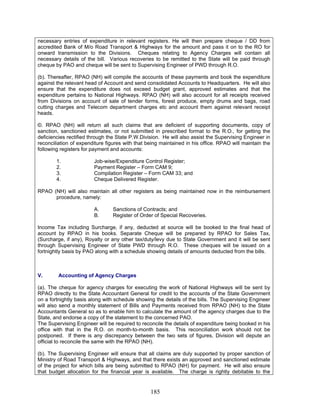 necessary entries of expenditure in relevant registers. He will then prepare cheque / DD from
accredited Bank of M/o Road Transport & Highways for the amount and pass it on to the RO for
onward transmission to the Divisions. Cheques relating to Agency Charges will contain all
necessary details of the bill. Various recoveries to be remitted to the State will be paid through
cheque by PAO and cheque will be sent to Supervising Engineer of PWD through R.O.
(b). Thereafter, RPAO (NH) will compile the accounts of these payments and book the expenditure
against the relevant head of Account and send consolidated Accounts to Headquarters. He will also
ensure that the expenditure does not exceed budget grant, approved estimates and that the
expenditure pertains to National Highways. RPAO (NH) will also account for all receipts received
from Divisions on account of sale of tender forms, forest produce, empty drums and bags, road
cutting charges and Telecom department charges etc and account them against relevant receipt
heads.
©. RPAO (NH) will return all such claims that are deficient of supporting documents, copy of
sanction, sanctioned estimates, or not submitted in prescribed format to the R.O., for getting the
deficiencies rectified through the State P.W.Division. He will also assist the Supervising Engineer in
reconciliation of expenditure figures with that being maintained in his office. RPAO will maintain the
following registers for payment and accounts:
1. Job-wise/Expenditure Control Register;
2. Payment Register – Form CAM 9;
3. Compilation Register – Form CAM 33; and
4. Cheque Delivered Register.
RPAO (NH) will also maintain all other registers as being maintained now in the reimbursement
procedure, namely:
A. Sanctions of Contracts; and
B. Register of Order of Special Recoveries.
Income Tax including Surcharge, if any, deducted at source will be booked to the final head of
account by RPAO in his books. Separate Cheque will be prepared by RPAO for Sales Tax,
(Surcharge, if any), Royalty or any other tax/duty/levy due to State Government and it will be sent
through Supervising Engineer of State PWD through R.O. These cheques will be issued on a
fortnightly basis by PAO along with a schedule showing details of amounts deducted from the bills.
V. Accounting of Agency Charges
(a). The cheque for agency charges for executing the work of National Highways will be sent by
RPAO directly to the State Accountant General for credit to the accounts of the State Government
on a fortnightly basis along with schedule showing the details of the bills. The Supervising Engineer
will also send a monthly statement of Bills and Payments received from RPAO (NH) to the State
Accountants General so as to enable him to calculate the amount of the agency charges due to the
State, and endorse a copy of the statement to the concerned PAO.
The Supervising Engineer will be required to reconcile the details of expenditure being booked in his
office with that in the R.O. on month-to-month basis. This reconciliation work should not be
postponed. If there is any discrepancy between the two sets of figures, Division will depute an
official to reconcile the same with the RPAO (NH).
(b). The Supervising Engineer will ensure that all claims are duly supported by proper sanction of
Ministry of Road Transport & Highways, and that there exists an approved and sanctioned estimate
of the project for which bills are being submitted to RPAO (NH) for payment. He will also ensure
that budget allocation for the financial year is available. The charge is rightly debitable to the
185
 