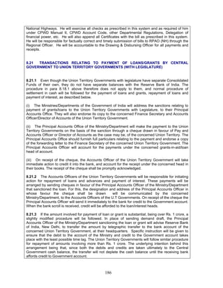 National Highways. He will exercise all checks as prescribed in this system and as required of him
under CPWD Manual II, CPWD Account Code, other Departmental Regulations, Delegation of
financial power, etc. He will also append all Certificates with the bill as prescribed in this system.
He will be responsible for factually correct and timely submission of bills to RPAO (NH) through the
Regional Officer. He will be accountable to the Drawing & Disbursing Officer for all payments and
receipts.
8.21 TRANSACTIONS RELATING TO PAYMENT OF LOANS/GRANTS BY CENTRAL
GOVERNMENT TO UNION TERRITORY GOVERNMENTS (WITH LEGISLATURE)
8.21.1 Even though the Union Territory Governments with legislature have separate Consolidated
Funds of their own, they do not have separate balances with the Reserve Bank of India. The
procedure in para 8.18.1 above therefore does not apply to them, and normal procedure of
settlement in cash will be followed for the payment of loans and grants, repayment of loans and
payment of interest, as described below.
(i) The Ministries/Departments of the Government of India will address the sanctions relating to
payment of grants/loans to the Union Territory Governments with Legislature, to their Principal
Accounts Office. They will also endorse its copy to the concerned Finance Secretary and Accounts
Officer/Director of Accounts of the Union Territory Government.
(ii) The Principal Accounts Office of the Ministry/Department will make the payment to the Union
Territory Governments on the basis of the sanction through a cheque drawn in favour of Pay and
Accounts Officer or Director of Accounts as the case may be, of the concerned Union Territory. The
Principal Accounts Office should furnish full particulars relating to the payment and endorse a copy
of the forwarding letter to the Finance Secretary of the concerned Union Territory Government. The
Principal Accounts Officer will account for the payments under the concerned grants-in-aid/loan
head of account.
(iii) On receipt of the cheque, the Accounts Officer of the Union Territory Government will take
immediate action to credit it into the bank, and account for the receipt under the concerned head in
their books. The receipt of the cheque shall be promptly acknowledged.
8.21.2 The Accounts Officers of the Union Territory Governments will be responsible for initiating
action for repayment of loans and advances and payment of interest. These payments will be
arranged by sending cheques in favour of the Principal Accounts Officer of the Ministry/Department
that sanctioned the loan. For this, the designation and address of the Principal Accounts Officer in
whose favour the cheque shall be drawn will be communicated by the concerned
Ministry/Department, to the Accounts Officers of the U.T Governments. On receipt of the cheque the
Principal Accounts Officer will send it immediately to the bank for credit to the Government account.
When the bank scroll is received, credit will be afforded to the loan/interest heads.
8.21.3 If the amount involved for payment of loan or grant is substantial, being over Rs. 1 crore, a
slightly modified procedure will be followed. In place of sending demand draft, the Principal
Accounts Officer of the Ministry/Department sanctioning the loan or grant will advise Reserve Bank
of India, New Delhi, to transfer the amount by telegraphic transfer to the bank account of the
concerned Union Territory Government, at their headquarters. Specific instruction will be given to
ensure that the debit to the account of the Ministry and credit to the Government account takes
place with the least possible time lag. The Union Territory Governments will follow similar procedure
for repayment of amounts involving more than Rs. 1 crore. The underlying intention behind this
arrangement being that, since both the debits and credits are taken ultimately to the Central
Government cash balance, the transfer will not deplete the cash balance until the receiving bank
affords credit to Government account.
186
 