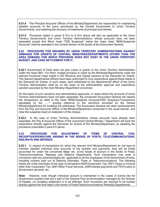8.21.4 The Principal Accounts Offices of the Ministry/Department are responsible for maintaining
detailed accounts of the loans sanctioned by the Central Government to Union Territory
Governments, and watching the recovery of instalments of principal and interest.
8.21.5 Procedure stated in paras 8.19.3 to 8.19.5 above will also be applicable to the Union
Territory Governments and Union Territory Administrations, whose accounts have not been
separated except that Minor head "TDS Suspense" below the major head "8658-Suspense
Accounts" shall be operated in the Central Section of the books of the Accountant General.
8.22 PROCEDURE FOR DRAWING BY UNION TERRITORY ADMINISTRATIONS AGAINST
DEMANDS FOR GRANTS OF CENTRAL MINISTRIES/DEPARTMENTS (OTHER THAN THE
AREA DEMAND) FOR WHICH PROVISION DOES NOT EXIST IN THE UNION TERRITORY
BUDGET, AND CASH SETTLEMENT FOR IT.
8.22.1 Government of India does not give Loans or grants to the Union Territory Administration
under the head 3601. For them, budget provision is made by the Ministries/Departments under the
relevant functional major heads in the Revenue and Capital sections of the Demands for Grants.
The relevant departmental officers have been authorized to incur expenditure against these heads in
the Demands for Grants. In such cases, each withdrawal by the departmental officer of the Union
Territory Administration shall be on the basis of the administrative approval and expenditure
sanction accorded by the main Ministry/ Department concerned.
On the basis of such sanctions and administrative approvals, in cases where the accounts of Union
Territory Administrations have not been separated, the concerned Accountant General will classify
the transactions as debit to the head "8658-Suspense Accounts-PAO Suspense-Transactions
adjustable by the ......" quoting reference to the sanctions accorded by the Central
Ministry/Department for enabling the withdrawal. The Accountant General will claim reimbursement
from the Pay and Accounts Officer of the Ministry/Department concerned in the usual manner, and
clear the suspense head on realization of the cheque.
8.22.2 In the case of Union Territory Administrations whose accounts have already been
separated, the Pay & Accounts Officer of the concerned Central Ministry / Department will book the
expenditure directly against the Demands for Grants of the Ministry/Department, by adopting the
procedure prescribed in para 8.5 above.
8.23 PROCEDURE FOR ADJUSTMENT OF ITEMS OF CENTRAL CIVIL
RECEIPTS/EXPENDITURE ARISING IN THE BOOKS OF POSTS, TELECOMMUNICATIONS,
RAILWAYS AND DEFENCE.
8.23.1 In respect of transactions for which the relevant Civil Ministry/Department do not have to
maintain detailed individual wise accounts of the receipts and payments, they will be finally
accounted for under the concerned Major etc. (Civil) heads of account in the books of Posts,
Telecommunications, Railways and Defence Departments. Such transactions may arise in
connection with any scheme/subject etc. applicable to all the employees of the Government of India,
including civilians paid out of Defence Estimates, Posts or Telecommunications. The following
heads are a few examples of this type of transaction-0020-Corporation Tax; 0021-Taxes on Income
other than Corporation Tax; 2047-Other Fiscal Services; 2049-Interest payments and 7610-Loans to
Government servants, etc.
Note- However, even though individual account is maintained in the cases of licence fee for
Government quarters that are a part of the General Pool accommodation managed by the Director
of Estates, no monetary settlement is to be effected. Such recoveries are required to be booked
directly against the final head in the books of Posts/Telecommunications/ Railways Departments.
187
 