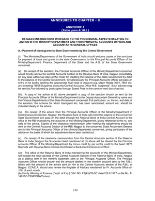 ANNEXURES TO CHAPTER - 8
ANNEXURE 1
(Refer para 8.18.1)
DETAILED INSTRUCTIONS IN REGARD TO THE PROCEDURAL ASPECTS RELATING TO
ACTION IN THE MINISTRY/DEPARTMENT AND THEIR PRINCIPAL ACCOUNTS OFFICES AND
ACCOUNTANTS GENERAL OFFICES
A.- Payment of loans/grants to State Governments by the Central Government
(i) The Ministries/Departments of the Government of India should endorse copies of the sanctions
for payment of loans and grants to the state Governments, to the Principal Accounts Officer of the
Ministry/Department. Finance Department of the State and the A.G. of the State Government
concerned.
(ii) On receipt of the sanction, the Principal Accounts Officer of the Ministry/Department concerned
would directly advise the Central Accounts Section of the Reserve Bank of India, Nagpur immediately
(in any case within two days at the most) for crediting the balance of the State Government by debit
to the balance of the Central Government. Simultaneously the Principal Accounts Officer will pass an
entry in his books debiting the appropriate final head of Account e.g. Major Heads 3601, 7601 etc.
and crediting "8658-Suspense Accounts-Central Accounts Office R.B. Suspense". Such advices may
be sent by Fax followed by post copies through Speed Post on the same or next day of advice.
(iii) A copy of the advice at (ii) above alongwith a copy of the sanction should be sent by the
Principal Accounts Officer of the Ministry/Department to the Deputy Accountant General by name and
the Finance Departments of the State Government concerned. Full particulars, i.e. the no. and date of
the sanction, the scheme for which loan/grant etc. has been sanctioned, amount etc. should be
indicated clearly in the advice.
(iv) On receipt of the advice from the Principal Accounts Officer of the Ministry/Department in
Central Accounts Section, Nagpur, the Reserve Bank of India will credit the balance of the concerned
State Government and pass on the debit through the Reserve Bank of India Central Account to the
office of the RBI maintaining the accounts of the Ministry/Department, giving reference to the no. and
date of the advice. Copies of the clearance memorandum after making the adjustments should be
sent by the Central Accounts Section of the RBI, Nagpur to the concerned State Accountant General
and to the Principal Accounts Officer of the Ministry/Department concerned, giving particulars of the
advice on the basis of which the adjustments have been carried out.
(v) On receipt of the clearance memorandum from the Central Accounts section of the Reserve
Bank of India, Nagpur the Suspense Head mentioned at (ii) above will be cleared by the Principal
accounts Officer of the Ministry/Department by minus credit by per contra credit to the head `8675
Deposits with Reserve Bank-Central-Civil-Reserve Bank-Central Accounts Office’.
(vi) The office of the Reserve Bank of India maintaining the accounts of the Ministry/Department,
will include the debit advised by the Central Accounts Section of the Reserve Bank of India, Nagpur
as a distinct item in the monthly statement sent to the Principal Accounts Officer. The Principal
Accounts Officer should ensure that the amount debited in the monthly account sent by the R.B.I.
tallies with the amount of the advice sent by him to the Central Accounts section of the R.B.I. at
Nagpur. CCA/C.A. should also review the Register of Advices maintained by Pr. Accounts Office on
10th of each month.
(Authority:-Ministry of Finance (Deptt. of Exp.) O.M. NO. F2(45)/76-SC dated 22-2-1977 on file No. T-
14013/1/78/MFCGA/Codes).
189
 