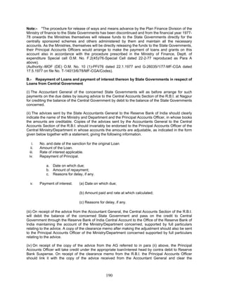 Note:- "The procedure for release of ways and means advance by the Plan Finance Division of the
Ministry of finance to the State Governments has been discontinued and from the financial year 1977-
78 onwards the Ministries themselves will release funds to the State Governments directly for the
centrally sponsored schemes and others administered by them and maintain all the necessary
accounts. As the Ministries, themselves will be directly releasing the funds to the State Governments,
their Principal Accounts Officers would arrange to make the payment of loans and grants on this
account also in accordance with the procedure prescribed in the Ministry of Finance, Deptt. of
expenditure Special cell O.M. No. F.2(45)/76-Special Cell dated 22-2-77 reproduced as Para A
above).
(Authority:-MOF (DE) O.M. No. 10 (1)-PFI/76 dated 22.1.1977 and G-26035/1/77-MF-CGA dated
17.5.1977 on file No. T-14013/6/78/MF-CGA/Codes).
B.- Repayment of Loans and payment of interest thereon by State Governments in respect of
Loans from Central Government
(i) The Accountant General of the concerned State Governments will as before arrange for such
payments on the due dates by issuing advice to the Central Accounts Section of the R.B.I. at Nagpur
for crediting the balance of the Central Government by debit to the balance of the State Governments
concerned.
(ii) The advices sent by the State Accountants General to the Reserve Bank of India should clearly
indicate the name of the Ministry and Department and the Principal Accounts Officer, in whose books
the amounts are creditable. Copies of the advices sent by the Accountants General to the Central
Accounts Section of the R.B.I. should invariably be endorsed to the Principal Accounts Officer of the
Central Ministry/Department in whose accounts the amounts are adjustable, as indicated in the form
given below together with a statement, giving the following information.
i. No. and date of the sanction for the original Loan
ii. Amount of the Loan.
iii. Rate of interest applicable.
iv. Repayment of Principal.
a. Date on which due;
b. Amount of repayment;
c. Reasons for delay, if any.
v. Payment of interest. (a) Date on which due;
(b) Amount paid and rate at which calculated;
(c) Reasons for delay, if any.
(iii) On receipt of the advice from the Accountant General, the Central Accounts Section of the R.B.I.
will debit the balance of the concerned State Government and pass on the credit to Central
Government through the Reserve Bank of India Central Account to the Office of the Reserve Bank of
India maintaining the account of the Ministry/Department concerned, supported by full particulars
relating to the advice. A copy of the clearance memo after making the adjustment should also be sent
to the Principal Accounts Officer of the Ministry/Department concerned supported by full particulars
relating to the advice.
(iv) On receipt of the copy of the advice from the AG referred to in para (ii) above, the Principal
Accounts Officer will take credit under the appropriate loan/interest head by contra debit to Reserve
Bank Suspense. On receipt of the clearance memo from the R.B.I. the Principal Accounts Officer
should link it with the copy of the advice received from the Accountant General and clear the
190
 