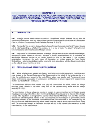 CHAPTER 9
RECOVERIES, PAYMENTS AND ACCOUNTING FUNCTIONS ARISING
IN RESPECT OF CENTRAL GOVERNMENT EMPLOYEES SENT ON
FOREIGN SERVICE/DEPUTATION
9.1 INTRODUCTORY
9.1.1 Foreign service means service in which a Government servant receives his pay with the
sanction of Government from any source other than the Consolidated Fund of India or Consolidated
Fund of a State or Consolidated Fund of a Union Territory. [F.R.9(7)]
9.1.2 Foreign Service is mainly distinguished between 'Foreign Service in India' and 'Foreign Service
out of India' depending on whether the employer is in or out of India. The country of employment
however does not alter the character of foreign service.
9.1.3 Deputation of Government servants on foreign service terms to Public Sector Undertakings /
autonomous bodies based on circulars, requests or Public advertisements etc. is ordinarily not
permissible. However, provisions for certain exceptions exist on the needs of the borrowing
organizations concerned. As such, cases of deputation on foreign service to Public Sector
Undertakings / autonomous bodies must be ensured to be in accordance with the Government orders
on the subject, issued from time to time.
9.2 PENSION/LEAVE SALARY CONTRIBUTIONS
9.2.1 While a Government servant is in foreign service the contribution towards his cost of pension
must be paid to the General Revenues of the Government on his behalf. If the foreign service is in
India the contributions on account of the cost of leave salary must also be paid. Pension and Leave
Salary contributions are payable in whole rupees and fractions of a rupee equal to 50 paise or more
shall be rounded off to the next rupee.
The Government servant shall himself shall pay the contributions as above, unless his foreign
employer gives consent to pay them. They shall not be payable during leave while on foreign
service.[FR.115(c)]
The contributions for leave salary and pension in respect of a government servant on foreign service
may be paid annually within fifteen days from the end of each financial year or at the end of the foreign
service, if the deputation on foreign service expires before the end of financial year, and if the payment
is not made within this period, interest on the unpaid contribution must be paid to government, unless
specifically remitted by the President. The interest will be paid at the rate of two paise per day per
Rs.100/- from the date of expiry of the above period up to the date on which the contribution is finally
paid. The government servant or the foreign employer will pay for the interest in the same way as they
make payment for the contributions.
192
 