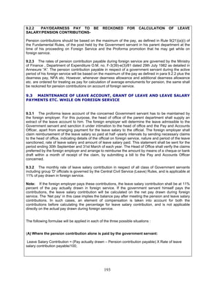 9.2.2 PAY/DEARNESS PAY TO BE RECKONED FOR CALCULATION OF LEAVE
SALARY/PENSION CONTRIBUTIONS-
Pension contributions should be based on the maximum of the pay, as defined in Rule 9(21)(a)(i) of
the Fundamental Rules, of the post held by the Government servant in his parent department at the
time of his proceeding on Foreign Service and the Proforma promotion that he may get while on
foreign service.
9.2.3 The rates of pension contribution payable during foreign service are governed by the Ministry
of Finance , Department of Expenditure O.M. no. F-3(39)-e(3)/81 dated 29th July 1982 as detailed in
Annexure “A”. The pension contribution payable in respect of a government servant during the active
period of his foreign service will be based on the maximum of the pay as defined in para 9.2.2 plus the
dearness pay, NPA etc. However, whenever dearness allowance and additional dearness allowance
etc. are ordered for treating as pay for calculation of average emoluments for pension, the same shall
be reckoned for pension contributions on account of foreign service.
9.3 MAINTENANCE OF LEAVE ACCOUNT, GRANT OF LEAVE AND LEAVE SALARY
PAYMENTS ETC. WHILE ON FOREIGN SERVICE
9.3.1 The proforma leave account of the concerned Government servant has to be maintained by
the foreign employer. For this purpose, the head of office of the parent department shall supply an
extract of the leave account to him. The foreign employer will determine the leave admissible to the
Government servant and sanction it under intimation to the head of office and the Pay and Accounts
Officer, apart from arranging payment for the leave salary to the official. The foreign employer shall
claim reimbursement of the leave salary so paid at half -yearly intervals by sending necessary claims
to the head of office, indicating details of the official on foreign service, nature and period of the leave
sanctioned, rate of leave salary and amount of leave salary paid. This statement shall be sent for the
period ending 30th September and 31st March of each year. The Head of Office shall verify the claims
preferred by the foreign employer and arrange to reimburse the amount by means of a cheque or bank
draft within a month of receipt of the claim, by submitting a bill to the Pay and Accounts Officer
concerned.
9.3.2 The monthly rate of leave salary contribution in respect of all class of Government servants
including group 'D' officials is governed by the Central Civil Service (Leave) Rules, and is applicable at
11% of pay drawn in foreign service.
Note: If the foreign employer pays these contributions, the leave salary contribution shall be at 11%
percent of the pay actually drawn in foreign service. If the government servant himself pays the
contributions, the leave salary contribution will be calculated on the net pay drawn during foreign
service. The ‘Net pay’ in this case implies the balance pay after meeting the pension and leave salary
contributions. In such cases, an element of compensation is taken into account for both the
contributions before calculating the percentage for leave salary contribution, and is not applicable
directly on the actual pay drawn during foreign service.
The following formulae will be applied in each of the three possible situations :
(A) Where the pension contribution alone is paid by the government servant:
Leave Salary Contribution = (Pay actually drawn – Pension contribution payable) X Rate of leave
salary contribution payable/100;
193
 