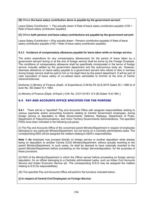 (B) Where the leave salary contribution alone is payable by the government servant:
Leave Salary Contribution = Pay actually drawn X Rate of leave salary contribution payable /(100 +
Rate of leave salary contribution payable);
(C) Where both pension and leave salary contributions are payable by the government servant:
Leave Salary Contribution = (Pay actually drawn - Pension contribution payable) X Rate of leave
salary contribution payable /(100 + Rate of leave salary contribution payable).
9.3.3 Incidence of compensatory allowance payable for leave taken while on foreign service.
The entire expenditure for any compensatory allowance(s) for the period of leave taken by a
government servant during or at the end of foreign service shall be borne by the Foreign Employer.
The conditions of compensatory allowance shall be specifically incorporated in the terms of foreign
service mutually settled by the government department and the autonomous body etc. However,
dearness allowance on leave salary payable to a government servant who retires or dies in harness
during foreign service shall be paid to him or his legal heirs by the parent department. It will be part of
cash equivalent of leave salary of un-utilized leave admissible to him/her at the time of his/her
retirement/demise.
[Authority (i) Ministry of Finance (Deptt. of Expenditure) O.M.No.F8 (4)-E.III/79 Dated 25.1.1980 & of
even No. /82 Dated 10.1.1983.
(ii) Ministry of Finance (Deptt. of Expdr.) O.M. No. 21011/21/81- E.II (B) Dated 10.8.1981.]
9.4 PAY AND ACCOUNTS OFFICE SPECIFIED FOR THE PURPOSE
9.4.1 There will be a "specified" Pay and Accounts Office with assigned responsibilities relating to
various payments and/or accounting functions relating to Central Government employees, during
foreign service or deputation to State Governments, Defence, Railways, Department of Posts,
Department of Telecommunications, and Union Territory Governments/ Administrations. The specified
PAOs have been indicated in the following sub-paras.
(I) The Pay and Accounts Office of the concerned parent Ministry/Department in respect of employees
belonging to any particular Ministry/Department, but not borne on a Centrally administered cadre. The
corresponding DDO will be assigned the matters relating to DDO's responsibilities.
Note 1: An employee may proceed directly on foreign service or another deputation while already
being on deputation to another Central (Civil) Ministry/Department, without actually reverting to the
parent Ministry/Department. In such cases, he shall be deemed to have notionally reverted to the
parent Ministry/Department before proceeding on the foreign Service/deputation, for the purposes of
these provisions.
(II) PAO of the Ministry/Department in which the Officer served before proceeding on foreign service
deputation, for an officer belonging to a Centrally administered cadre, such as Indian Civil Accounts
Service and Indian Economic Service etc. The corresponding D.D.O may be assigned the matters
relating to D.D.Os responsibilities).
(III) The specified Pay and Accounts Office will perform the functions indicated below :
(i) In respect of Central Civil Employees on Foreign Service:
194
 