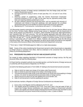 a. Watching recovery of foreign service contributions from the foreign body and their
credit to Government account;
b. Arranging payments arising in terms of main para Nos. 9.3., 9.5 and 9.7 etc of this
Chapter;
c. Watching receipt of contributions under the Central Government Employees'
Insurance Schemes of 1977 or 1980, as the case may be, payments arising under
them and reporting statistics pertaining to it; and
d. All other residuary payment and accounting work, such as payment and recovery of
instalments and interest of long term advances, and cash payment for un-utilized
earned leave that are to be handled by Central Government Accounts authorities.
e. Maintaining G.P. Fund accounts, in accordance with para 6.1.1 of this Manual.
(IV) Recoveries towards subscription to General Provident Fund for All India Service Officers borne
on the Union Territory Cadre, effected during foreign service or deputation with the Government of
India, will be passed on to PAO NO.VI, Tis Hazari, under Controller of Accounts, Delhi Administration,
who maintains their GP Fund accounts. This will be equally applicable while AIS officers are on
deputation with Railways, Defence, and Department of Posts And Department of Telecommunications.
This PAO will also act *** as the 'specified' PAO in respect of functions similar to (a) & (c) above,
arising in connection with UT Cadre A.I.S. Officers. However, the recoveries under the AIS (Group
Insurance) Rules, 1981, effected during deputation as above will be finally accounted for and adjusted,
in the books of the Accounts Officer of the Central Government Department concerned.
***D.O. No.S. 11034/1/79/TA/536 dated 5-2-1980 to C.A. Delhi Administration.
9.4.2 Copies of the orders transferring the Government servant to other Governments on deputation
or foreign service or reversion from there, shall be endorsed to the concerned Pay and Accounts
Officer by the Ministry/Department.
9.4.3 PROCEDURE FOLLOWED IN THE PAY AND ACCOUNTS OFFICE
On receipt of orders regarding deputation of Government servants to foreign service, the Pay and
Accounts Office will take the following steps:
(i) Check that the competent authority has accorded sanction, and that the terms of foreign service are
in conformity with the provisions of Appendix 2 to FR Part I.
(ii) Call for the following particulars in Form CAM- 57 relating to the Government servant concerned-
a. Date on which he made over charge of his duties under Government;
b. Date on which he assumed charge of his duties in the foreign service;
c. The post and the time scale of pay of the post held by him at the time of proceeding on foreign
service, or to which he received proforma promotion while on foreign service;
d. Head of account to which his pay was debited prior to his transfer; and
e. Date of commencement of service qualifying for pension.
(iii) He shall also maintain a Register of Foreign Service Contributions as indicated below-
a. Every entry in the Register shall be attested by the P.A.O.; and
b. The register should be reviewed by the P.A.O. once every year in the last week of April, to
ensure that Foreign Service contributions are received in respect of Government servants
noted in the register and that the foreign employer/Government servant was reminded to send
the contributions and penal interest levied according to rules, in cases of default.
195
 