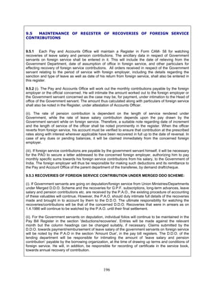 9.5 MAINTENANCE OF REGISTER OF RECOVERIES OF FOREIGN SERVICE
CONTRIBUTIONS
9.5.1 Each Pay and Accounts Office will maintain a Register in Form CAM- 58 for watching
recoveries of leave salary and pension contributions. The ancillary data in respect of Government
servants on foreign service shall be entered in it. This will include the date of relieving from the
Government Department, date of assumption of office in foreign service, and other particulars for
effecting recovery of foreign service contributions. All orders received in respect of the Government
servant relating to the period of service with foreign employer, including the details regarding the
sanction and type of leave as well as date of his return from foreign service, shall also be entered in
this register.
9.5.2 (i). The Pay and Accounts Office will work out the monthly contributions payable by the foreign
employer or the official concerned. He will intimate the amount worked out to the foreign employer or
the Government servant concerned as the case may be, for payment, under intimation to the Head of
office of the Government servant. The amount thus calculated along with particulars of foreign service
shall also be noted in the Register, under attestation of Accounts Officer.
(ii). The rate of pension contribution is dependent on the length of service rendered under
Government, while the rate of leave salary contribution depends upon the pay drawn by the
Government servant while on foreign service. Therefore, a suitable note regarding date of increment
and the length of service of the officer shall be noted prominently in the register. When the officer
reverts from foreign service, his account must be verified to ensure that contribution at the prescribed
rates along with interest wherever applicable have been recovered in full up to the date of reversal. In
case of any dues or pending balances, it will be claimed immediately from the concerned foreign
employer.
(iii). If foreign service contributions are payable by the government servant himself, it will be necessary
for the PAO to secure a letter addressed to the concerned foreign employer, authorizing him to pay
monthly specific sums towards his foreign service contributions from his salary, to the Government of
India. The foreign employer will thus be responsible for making such deductions and its remittance to
the Pay and Account Office of the parent department of the transferee, by demand draft/cheque.
9.5.3 RECOVERIES OF FOREIGN SERVICE CONTRIBUTION UNDER MERGED DDO SCHEME:
(i). If Government servants are going on deputation/foreign service from Union Ministries/Departments
under Merged D.D.O. Scheme and the recoveries for G.P.F. subscriptions, long-term advances, leave
salary and pension contributions etc. are received by the P.A.O., the existing procedure of accounting
of these valuables will continue. However, the P.A.O. should duly intimate full details of the recoveries
made and brought in to account by them to the D.D.O. The ultimate responsibility for watching the
recoveries/contributions will be that of the concerned D.D.O. Recoveries that were in arrears as on
1.4.1986 will continue to be watched by the P.A.O. until their final settlement.
(ii). For the Government servants on deputation, individual folios will continue to be maintained in the
Pay Bill Register in the section 'deductions/recoveries'. Entries will be made against the relevant
month but the column headings can be changed suitably, if necessary. Claims submitted by the
D.D.O. towards payment/reimbursement of leave salary of the government servants on foreign service
will be noted by the P.A.O in the section 'Amount Due', in the pay bill registers. The D.D.O. of the
lending department will be responsible for intimating the amount of ‘leave salary and pension
contribution’ payable by the borrowing organization, at the time of drawing up terms and conditions of
foreign service. He will, in addition, be responsible for recording of certificate in the service book,
towards annual recovery of contribution.
196
 