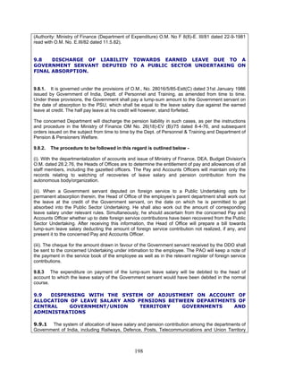 (Authority: Ministry of Finance (Department of Expenditure) O.M. No F 8(8)-E. III/81 dated 22-9-1981
read with O.M. No. E.III/82 dated 11.5.82).
9.8 DISCHARGE OF LIABILITY TOWARDS EARNED LEAVE DUE TO A
GOVERNMENT SERVANT DEPUTED TO A PUBLIC SECTOR UNDERTAKING ON
FINAL ABSORPTION.
9.8.1. It is governed under the provisions of O.M., No. 28016/5/85-Estt(C) dated 31st January 1986
issued by Government of India, Deptt. of Personnel and Training, as amended from time to time.
Under these provisions, the Government shall pay a lump-sum amount to the Government servant on
the date of absorption to the PSU, which shall be equal to the leave salary due against the earned
leave at credit. The half pay leave at his credit will however, stand forfeited.
The concerned Department will discharge the pension liability in such cases, as per the instructions
and procedure in the Ministry of Finance OM No. 26(18)-EV (B)/75 dated 8-4-76, and subsequent
orders issued on the subject from time to time by the Dept. of Personnel & Training and Department of
Pension & Pensioners Welfare.
9.8.2. The procedure to be followed in this regard is outlined below -
(i). With the departmentalization of accounts and issue of Ministry of Finance, DEA, Budget Division's
O.M. dated 28.2.76, the Heads of Offices are to determine the entitlement of pay and allowances of all
staff members, including the gazetted officers. The Pay and Accounts Officers will maintain only the
records relating to watching of recoveries of leave salary and pension contribution from the
autonomous body/organization.
(ii). When a Government servant deputed on foreign service to a Public Undertaking opts for
permanent absorption therein, the Head of Office of the employee’s parent department shall work out
the leave at the credit of the Government servant, on the date on which he is permitted to get
absorbed into the Public Sector Undertaking. He shall also work out the amount of corresponding
leave salary under relevant rules. Simultaneously, he should ascertain from the concerned Pay and
Accounts Officer whether up to date foreign service contributions have been recovered from the Public
Sector Undertaking. After receiving this information, the Head of Office will prepare a bill towards
lump-sum leave salary deducting the amount of foreign service contribution not realized, if any, and
present it to the concerned Pay and Accounts Officer.
(iii). The cheque for the amount drawn in favour of the Government servant received by the DDO shall
be sent to the concerned Undertaking under intimation to the employee. The PAO will keep a note of
the payment in the service book of the employee as well as in the relevant register of foreign service
contributions.
9.8.3 The expenditure on payment of the lump-sum leave salary will be debited to the head of
account to which the leave salary of the Government servant would have been debited in the normal
course.
9.9 DISPENSING WITH THE SYSTEM OF ADJUSTMENT ON ACCOUNT OF
ALLOCATION OF LEAVE SALARY AND PENSIONS BETWEEN DEPARTMENTS OF
CENTRAL GOVERNMENT/UNION TERRITORY GOVERNMENTS AND
ADMINISTRATIONS
9.9.1 The system of allocation of leave salary and pension contribution among the departments of
Government of India, including Railways, Defence, Posts, Telecommunications and Union Territory
198
 