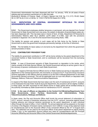Government/ Administration has been dispensed with from 1st January, 1978, for all cases of leave
salaries paid and pensions sanctioned on or after that date.
[Authority:(I) Ministry of Finance, Deptt. of Expdr.) Special Cell O.M. No. F.2 (117) /76-SC Dated
26.12.1977 & (II) C.G.A.'s O.M.No. S- 11031/1/78/TA/725 Dated 23.2.1979]
9.10 DEPUTATION OF CENTRAL GOVERNMENT OFFICIALS TO STATE
GOVERNMENTS AND VICE-VERSA
9.10.1 The Government employees whether temporary or permanent, who are deputed from Central
Government to State Government and vice-versa, the system of allocation of pension/leave salary etc.
has been dispensed with. This has been done in terms of Govt. of India, Department Of Personnel &
Administrative Reforms letter No.3 (20)/Pen (a)/79 dated 31.3.1982, read with the provisions
contained in Appendix V-B, II and III to the Government Accounting Rules, 1990.
The liability for pension and gratuity in such cases will be fully borne by the Central or State
Government to which the government employee permanently belongs, at the time of retirement.
9.10.2 The full liability for leave salary is to be borne by the department from which the government
servant proceeds on leave.
9.10.3 CONTRIBUTORY PROVIDENT FUND
The liability for government contribution to CPF will be borne entirely by the parent department of the
concerned Central or State Government, and no contribution will be recovered from the borrowing
department.
9.10.4 In case of Government servants of State Government on deputation to the centre, which
mainly consists of All India Service Officers, the Central Government will pay an ad-hoc grant in lieu of
the recovery of pension contributions to each State Government.
9.10.5 In respect of All India Service Officers borne on State Cadres but serving on deputation with a
department of the Central Government, the recoveries on account of G.P. Fund and Group Insurance
Scheme applicable to AIS Officers shall be passed on by the PAO of Ministry/Department to the State
Accountants General concerned. This will be applicable even for such AIS officers on deputation with
Railways, Defence, Posts and Telecommunications Departments.
In respect of the State Governments that have taken over the work of maintenance of G.P.F. accounts
of its employees from the Indian Audit & Accounts Department, the procedure will be slightly modified.
In these cases, the GPF recoveries for AIS officers borne on State cadres will be remitted directly to
the authority nominated by State Government for maintenance of G.P.F. accounts
9.10.6 In the case of officers on deputation to the Central Civil Ministries/Departments from
State Governments, Union Territory Governments and Administrations, Posts,
Telecommunications, Railways and Defence.
In these cases, the Pay and Accounts Office shall furnish the annual statement of subscription to
G.P.F. account, recovery of temporary advances from the G.P.F. account, recoveries against house
building advance and motorcar advance sanctioned by the parent department, to each individual
officer through the head of office, in form CAM-66. The annual statement will be prepared on the basis
of entries in the Register of Outward claims maintained in form CAM-53. A copy of the statement shall
be simultaneously sent to the Accounts Officer of the concerned official by the 31st
of August each
year. This statement can be used by the Accounts Officer of the parent department to adjust missing
credits, if any, in the subscriber's account without any need for correspondence with the Principal
Accounts Office/Pay and Accounts Office of the Central Government Ministries/departments.
199
 
