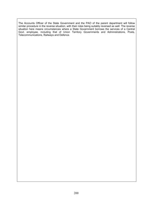 The Accounts Officer of the State Government and the PAO of the parent department will follow
similar procedure in the reverse situation, with their roles being suitably reversed as well. The reverse
situation here means circumstances where a State Government borrows the services of a Central
Govt. employee, including that of Union Territory Governments and Administrations, Posts,
Telecommunications, Railways and Defence.
200
 