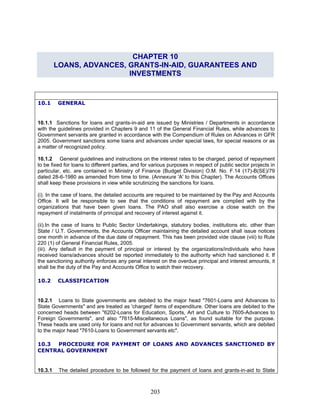CHAPTER 10
LOANS, ADVANCES, GRANTS-IN-AID, GUARANTEES AND
INVESTMENTS
10.1 GENERAL
10.1.1 Sanctions for loans and grants-in-aid are issued by Ministries / Departments in accordance
with the guidelines provided in Chapters 9 and 11 of the General Financial Rules, while advances to
Government servants are granted in accordance with the Compendium of Rules on Advances in GFR
2005. Government sanctions some loans and advances under special laws, for special reasons or as
a matter of recognized policy.
10.1.2 General guidelines and instructions on the interest rates to be charged, period of repayment
to be fixed for loans to different parties, and for various purposes in respect of public sector projects in
particular, etc. are contained in Ministry of Finance (Budget Division) O.M. No. F.14 (17)-B(SE)/79
dated 28-6-1980 as amended from time to time. (Annexure 'A' to this Chapter). The Accounts Offices
shall keep these provisions in view while scrutinizing the sanctions for loans.
(i). In the case of loans, the detailed accounts are required to be maintained by the Pay and Accounts
Office. It will be responsible to see that the conditions of repayment are complied with by the
organizations that have been given loans. The PAO shall also exercise a close watch on the
repayment of instalments of principal and recovery of interest against it.
(iii). Any default in the payment of principal or interest by the organizations/individuals who have
received loans/advances should be reported immediately to the authority which had sanctioned it. If
the sanctioning authority enforces any penal interest on the overdue principal and interest amounts, it
shall be the duty of the Pay and Accounts Office to watch their recovery.
10.2 CLASSIFICATION
10.2.1 Loans to State governments are debited to the major head "7601-Loans and Advances to
State Governments" and are treated as 'charged' items of expenditure. Other loans are debited to the
concerned heads between "6202-Loans for Education, Sports, Art and Culture to 7605-Advances to
Foreign Governments", and also "7615-Miscellaneous Loans", as found suitable for the purpose.
These heads are used only for loans and not for advances to Government servants, which are debited
to the major head "7610-Loans to Government servants etc".
10.3.1 The detailed
(ii).In the case of loans to Public Sector Undertakings, statutory bodies, institutions etc. other than
State / U.T. Governments, the Accounts Officer maintaining the detailed account shall issue notices
one month in advance of the due date of repayment. This has been provided vide clause (viii) to Rule
220 (1) of General Financial Rules, 2005.
10.3 PROCEDURE FOR PAYMENT OF LOANS AND ADVANCES SANCTIONED BY
CENTRAL GOVERNMENT
procedure to be followed for the payment of loans and grants-in-aid to State
203
 