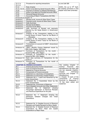 xxii
15.11.3-
15.11.4
Procedure for reporting transactions
15.12 Role of banks
15.13 -15.19 Action to be taken by Zonal Accounts Office
15.20 Payment of Interest on Delayed Remittances
15.21 Action to be taken by Principal Accounts Office
15.22 Personal Deposit Accounts
15.23 Accounting of March Transactions (OLTAS)
to Link Cell/ SBI
(GAD), the up to 15th
April,
the existing provisions in this
chapter have been amended.
Annexures to Chapter 15
Annexure 1 Receipt scroll, Income & Other Direct Taxes
Annexure 2 Payment scroll, Income & Other Direct Taxes
Annexure 3 Daily Summary
Annexure 4 Receipt Scroll (Main)
Annexure 5 Payment Scroll (Main)
Annexure 6 Daily Summary of Receipt and payments
Adjusted by the Nodal Branch in Government
Account
Annexure 7 Analysis of the Transactions relating to the
Central Board of Direct Taxes for the Month of
….. (Receipts)
Annexure 8 Analysis of the Transactions relating to the
Central Board of Direct Taxes for the Month of
……..(Refunds)
Annexure 9 Transactions on account of CBDT -Amendment
Statement
Annexure 10 CBDT- Monthly Closing Statement issued by
RBI (CAS), Nagpur (MH wise)
Annexure 11 Summary of Transactions for the month –
Issued by RBI, CAS, Nagpur
Annexure 12 Summary of Transactions for the month –
Issued by RBI, CAS, Nagpur
Annexure 13 Bank wise summary of Transactions for the
month of ………..
Annexure 14 Summary of Transactions for the month of
……(MH wise)
CHAPTER 16: FINANCE ACCOUNTS
16.1 Finance Accounts of Union Government
16.2 Form of Finance Accounts
16.3 Material for Finance Accounts
16.4 Components of Finance accounts
16.4.1 Statement no.1-Summary of Transactions
16.4.2 Statement no.2-Summary of Debt Position
16.4.3 Statement No.3 – Loans and Advances by the
Union Government
16.4.4 Statement No. 4 Guarantees Given by the
Union Governments
16.4.5 Statement No. 5-Summary of Balances
16.5 Part-II-Detailed Accounts and Other Statements
16.5.1 Statement No. 6- Statement showing
Percentage Distribution of Revenue Receipts
and Revenue Expenditure for the year.
16.5.2 Statement No. 7- Statement showing the
distribution between Charged and Voted
Expenditure.
16.5.3 Statement No. 8- Detailed Account of Revenue
Receipts and Capital Receipts by Minor Heads
16.5.4 Statement No. 9- Detailed Account of Revenue
Expenditure by Minor Head and Capital
Expenditure by Major Head.
The existing Chapter 17
Finance Accounts and
Miscellaneous has been split
into two separate chapters:
Chapter 16-Finance
Accounts and Chapter 17-
Miscellaneous.
In Chapter 16 each of the
components of Finance
Accounts i.e. Statements 1-
16 has been added and
explained.
 