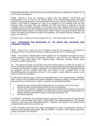 Governments and Union Territory Governments and Administrations are dealt with in Paras 8.18.1 to
8.18.9 and 8.21of Chapter 8.
[Authority:-Para 1 of Ministry of Finance (DEA) O.M. No. F.10(41)-B/64 dated 12-5-1970]
iv. Due date for payment.
10.3.2 Payment of loans and advances to parties other than State/U.T. Governments and
Administrations shall be made by the drawing officers of the Ministries/departments sanctioning
payment of loans and advances. The drawing officer shall present a bill on a simple receipt in a form
similar to form GAR-34, supported by a copy of the sanction for such payment to the Pay and
Accounts Office concerned. After due verification, the PAO shall record a certificate on the bill
indicating that the conditions specified in the sanction have been satisfied and/or that a formal
undertaking/agreement has been obtained from the loanee concerned. The Pay and Accounts Office
will forward a crossed cheque to the drawing officer drawn in favour of the party concerned. DDO will
deliver the cheque to the loanee and obtain his acquittance, duly stamped wherever necessary, and
pass it on to the P.A.O
10.4 PROCEDURE FOR REPAYMENT OF THE LOANS AND ADVANCES AND
INTEREST THEREON
10.4.1 Paras 8.18.2, 8.18.9 and 8.21.2 of Chapter 8 deal with the procedure to be followed for
repayment of loans and payment of interest by State Governments and U.T. Governments.
10.4.2 The procedure indicated below shall be followed for the repayment of principal as well as
interest payment on the loans and advances referred to in para 10.3.2 by the borrowers. Such
borrowers include Public Sector Units, Statutory bodies, Institutions, Societies, Private Sector
concerns and other individuals etc.
(a) The payment of interest and principal on the loans shall be made on or before the due date. To
ensure that Government gets credit by the due date, the cheque/draft should be deposited sufficiently
in advance with the bank to enable its clearance on or before the due date. The cheque/draft should
be deposited with the specified New Delhi main branch of the accredited Bank to the
Ministry/Department that sanctioned the loan, or its successor in whose books the accounts of the
loans in question are maintained.
(b) The payment shall be made in cash or by cheque/draft drawn on the scheduled bank in Delhi/New
Delhi in favour of the accredited bank branch mentioned in sub-para (a) above). The payment will be
accompanied by a memorandum or challan in duplicate, giving the following details:
i. Name of the loan sanctioning Ministry/Department or its successor as the case may be;
ii. Number and date of sanction letter with the loan amount sanctioned;
iii. Amount due for payment, separately for interest and principal and the head(s) of account to
which the dues are to be credited in the Government account. Separate cheques/drafts and
challans should be submitted for payment of principal and interest; and
(c) Outstation organizations may similarly arrange for payment of dues on account of loans through
their bank, to the accredited bank branch at New Delhi of the Ministry/Department. The payment
should be made along with memorandum/challan in duplicate, and ensured to be tendered at the
accredited bank branch by the due date; and
(d) The accredited bank branch will initially acknowledge the receipt of cheque/draft tendered in
payment of dues through a paper token. After the realisation of cheque or draft, duplicate copy of the
challan will be given to the depositor.
204
 