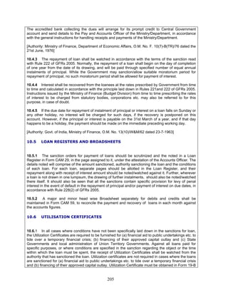 The accredited bank collecting the dues will arrange for its prompt credit to Central Government
account and send details to the Pay and Accounts Officer of the Ministry/Department, in accordance
with the general instructions for handling receipts and payments of the Ministry/Department.
[Authority: Ministry of Finance, Department of Economic Affairs, O.M. No. F. 10(7)-B(TR)/76 dated the
21st June, 1976]
10.4.3 The repayment of loan shall be watched in accordance with the terms of the sanction read
with Rule 222 of GFRs 2005. Normally, the repayment of a loan shall begin on the day of completion
of one year from the date of its drawing, and will be paid through specified number of equal annual
instalments of principal. While the Government may sanction/allow suitable moratorium period for
repayment of principal, no such moratorium period shall be allowed for payment of interest.
10.4.4 Interest shall be recovered from the loanees at the rates prescribed by Government from time
to time and calculated in accordance with the principle laid down in Rules 221and 222 of GFRs 2005.
Instructions issued by the Ministry of Finance (Budget Division) from time to time prescribing the rates
of interest to be charged from statutory bodies, corporations etc. may also be referred to for this
purpose, in case of doubt.
10.4.5 If the due date for repayment of instalment of principal or interest on a loan falls on Sunday or
any other holiday, no interest will be charged for such days, if the recovery is postponed on this
account. However, if the principal or interest is payable on the 31st March of a year, and if that day
happens to be a holiday, the payment should be made on the immediate preceding working day.
[Authority: Govt. of India, Ministry of Finance, O.M. No. 13(10)/W&M/62 dated 23-7-1963]
10.5 LOAN REGISTERS AND BROADSHEETS
10.5.1 The sanction orders for payment of loans should be scrutinized and the noted in a Loan
Register in Form CAM 29, in the page assigned to it, under the attestation of the Accounts Officer. The
details noted will comprise of the amount sanctioned, authority sanctioning the loan and the conditions
of each loan. For each loan, separate pages should be allotted in the Loan Register, and their
repayment along with receipt of interest amount should be noted/watched against it. Further, wherever
a loan is not drawn in one lumpsum, the drawing of further instalments, should also be noted/watched
there itself. It should also be seen that all the sanctions contain specific provision for levy of penal
interest in the event of default in the repayment of principal and/or payment of interest on due dates, in
accordance with Rule 228(2) of GFRs 2005.
10.5.2 A major and minor head wise Broadsheet separately for debits and credits shall be
maintained in Form CAM 59, to reconcile the payment and recovery of loans in each month against
the accounts figures.
10.6 UTILISATION CERTIFICATES
10.6.1 In all cases where conditions have not been specifically laid down in the sanctions for loan,
the Utilization Certificates are required to be furnished for (a) financial aid to public undertakings etc. to
tide over a temporary financial crisis; (b) financing of their approved capital outlay and (c) State
Governments and local administration of Union Territory Governments. Against all loans paid for
specific purposes, or where conditions are specified in the sanction regarding the object or the time
within which the loan must be spent, the receipt of Utilization Certificates shall be watched from the
authority that has sanctioned the loan. Utilization certificates are not required in cases where the loans
are sanctioned for (a) financial aid to public undertakings etc. to tide over a temporary financial crisis
and (b) financing of their approved capital outlay. Utilization Certificate must be obtained in Form 19-B
205
 