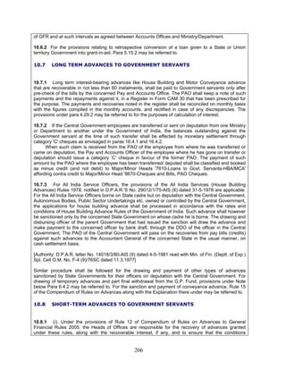 of GFR and at such intervals as agreed between Accounts Offices and Ministry/Department.
10.6.2 For the provisions relating to retrospective conversion of a loan given to a State or Union
territory Government into grant-in-aid, Para 5.15.2 may be referred to.
10.7 LONG TERM ADVANCES TO GOVERNMENT SERVANTS
10.7.1 Long term interest-bearing advances like House Building and Motor Conveyance advance
that are recoverable in not less than 60 instalments, shall be paid to Government servants only after
pre-check of the bills by the concerned Pay and Accounts Office. The PAO shall keep a note of such
payments and the repayments against it, in a Register in Form CAM 30 that has been prescribed for
the purpose. The payments and recoveries noted in the register shall be reconciled on monthly basis
with the figures compiled in the monthly accounts, and rectified in case of any discrepancies. The
provisions under para 4.29.2 may be referred to for the purposes of calculation of interest.
10.7.2 If the Central Government employees are transferred or sent on deputation from one Ministry
or Department to another under the Government of India, the balances outstanding against the
Government servant at the time of such transfer shall be effected by monetary settlement through
category 'C' cheques as envisaged in paras 16.4.1 and 16.4.2.
When such claim is received from the PAO of the employee from where he was transferred or
came on deputation, the Pay and Accounts Officer of the employee where he has gone on transfer or
deputation should issue a category ‘C’ cheque in favour of the former PAO. The payment of such
amount by the PAO where the employee has been transferred/ deputed shall be classified and booked
as minus credit (and not debit) to Major/Minor Heads '7610-Loans to Govt. Servants-HBA/MCA'
affording contra credit to Major/Minor Head '8670-Cheques and Bills, PAO Cheques.
10.7.3 For All India Service Officers, the provisions of the All India Services (House Building
Advances) Rules 1978, notified in D.P.A.R.'S No. 29012/1/75-AIS (II) dated 31-5-1978 are applicable.
For the All India Service Officers borne on State cadre but on deputation with the Central Government,
Autonomous Bodies, Public Sector Undertakings etc. owned or controlled by the Central Government,
the applications for house building advance shall be processed in accordance with the rates and
conditions of House Building Advance Rules of the Government of India. Such advance shall however
be sanctioned only by the concerned State Government on whose cadre he is borne. The drawing and
disbursing officer of the parent Government that had issued the sanction will draw the advance and
make payment to the concerned officer by bank draft, through the DDO of the officer in the Central
Government. The PAO of the Central Government will pass on the recoveries from pay bills (credits)
against such advances to the Accountant General of the concerned State in the usual manner, on
cash settlement basis.
[Authority: D.P.A.R. letter No. 14018/3/80-AIS (II) dated 4-5-1981 read with Min. of Fin. (Deptt. of Exp.)
Spl. Cell O.M. No. F-4 (9)/76SC dated 11.3.1977]
Similar procedure shall be followed for the drawing and payment of other types of advances
sanctioned by State Governments for their officers on deputation with the Central Government. For
drawing of temporary advances and part final withdrawal from the G.P. Fund, provisions under Note
below Para 6.4.2 may be referred to. For the sanction and payment of conveyance advance, Rule 15
of the Compendium of Rules on Advances along with the Explanation there under may be referred to.
10.8 SHORT-TERM ADVANCES TO GOVERNMENT SERVANTS
10.8.1 (i). Under the provisions of Rule 12 of Compendium of Rules on Advances to General
Financial Rules 2005, the Heads of Offices are responsible for the recovery of advances granted
under these rules, along with the recoverable interest, if any, and to ensure that the conditions
206
 